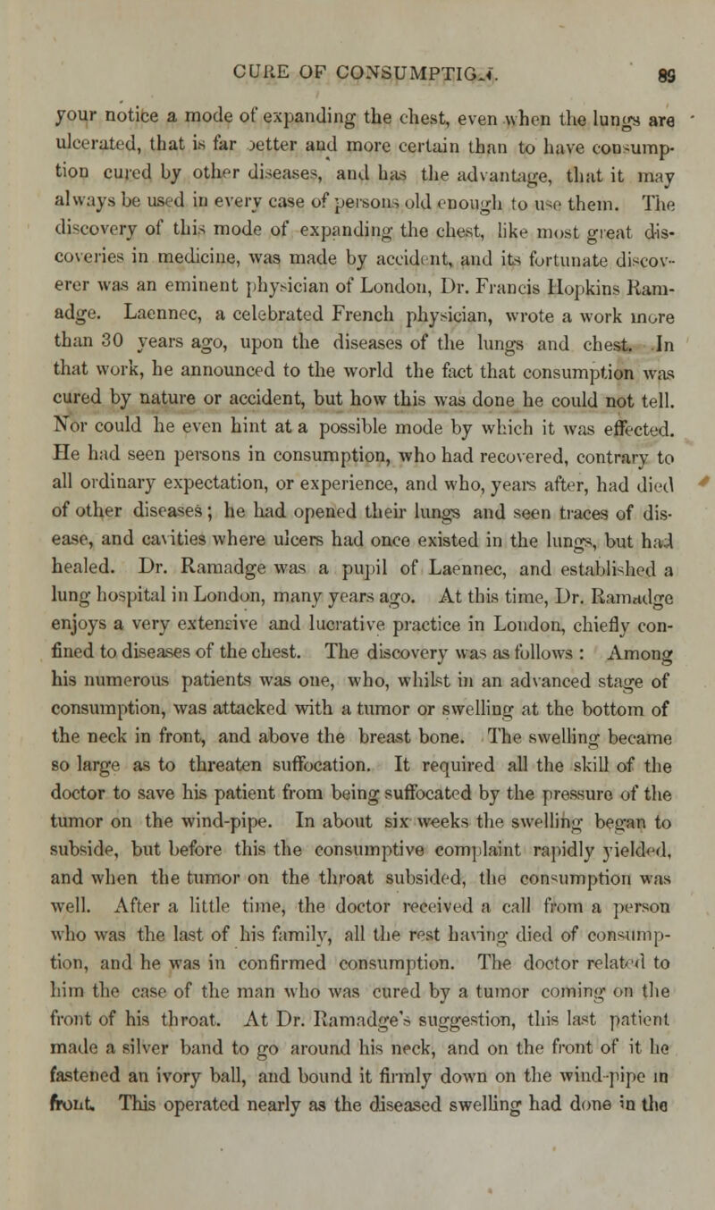 your notice a mode of expanding the chest, even when the lungs are ulcerated, that is far setter and more certain than to have consump- tion cured by other diseases, and has the advantage, that it may always be used in every case of persons old enough (o use them. The discovery of this mode of expanding the chest, like most great dis- coveries in medicine, was made by accident, and its fortunate discov- erer was an eminent physician of London, Dr. Francis Hopkins Ram- adge. Laennec, a celebrated French physician, wrote a work more than 30 years ago, upon the diseases of the lungs and chest. In that work, he announced to the world the fact that consumption was cured by nature or accident, but how this was done he could not tell. Nor could he even hint at a possible mode by which it was effected. He had seen persons in consumption, who had recovered, contrary to all ordinary expectation, or experience, and who, years after, had died of other diseases; he had opened their lungs and seen traces of dis- ease, and cavities where ulcers had once existed in the lungs, but had healed. Dr. Ramadge was a pupil of Laennec, and established a lung hospital in London, many years ago. At this time, Dr. Ramadge enjoys a very extensive and lucrative practice in London, chiefly con- fined to diseases of the chest. The discovery was as follows : Among his numerous patients was one, who, whilst in an advanced stage of consumption, was attacked with a tumor or swelling at the bottom of the neck in front, and above the breast bone. The swelling became so large as to threaten suffocation. R required all the skill of the doctor to save his patient from being suffocated by the pressure of the tumor on the wind-pipe. In about six weeks the swelling began to subside, but before this the consumptive complaint rapidly yielded, and when the tumor on the throat subsided, the consumption was well. After a little time, the doctor received a call from a person who was the last of his family, all the rest having died of consump- tion, and he was in confirmed consumption. The doctor related to him the case of the man who was cured by a tumor coming on the front of his throat. At Dr. Ramadge'» suggestion, this last patient made a silver band to go around his neck, and on the front of it he fastened an ivory ball, and bound it firmly down on the windpipe in front This operated nearly as the diseased swelling had done in the