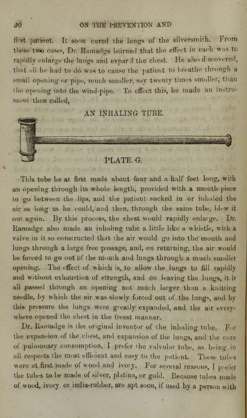 first patient. It soon cured the lungs of the silversmith. From ti*W two eases, Dr. Ramadge learned that the rffedt in eachwas to rapidly enlarge the lunas and expard the chest. He alsod scovercd, that all he had to do was to cause the patient to breathe thrnuidi a smali opening <>r pipe, innch smaller, say twenty times smaller, than I he opening into the wind-pipe. To effect this, he made an instru- ment theu called, AN INHALING TUBE. PLATE G This tube he at. first made about four and a half feet long, with an opening through its whole length, provided with a mouth-piece to go between the lips, and the patient sucked in or inhaled the air as long as he could, and then, through the same tube, blew it out again. By this process, the chest wuuld rapidly enlarge. Dr. Ramadge also made an inhaling tube a little like a whistle, wiih a valve in it so constructed that the air would go into the mouth and lungs through a large free passage, and, on returning, the air would be forced to go out of the mouth and lungs through a much smaller opening. The effect of which is, to allow the lungs to fill rapidly and without exhaustion of strength, and on leaving the lungs, it is all passed through an opening not much larger than a knitting needle, by which the air was slowly forced out of the lungs, and by this pressure the lungs were greatly expanded, and the air every- where opened the chest in the freest manner. Dr. Ramadge is the original inventor of the inhaling tube. For the expansion of the chest, and expansion of the lungs, and the cure of pulmonary consumption, I prefer the valvular tube, as beiny; in all respects the most efficient and easy to the patient. These tubs were at first made of wood and ivoiy. For seveial reasons, I peier the tubes to be made of silver, platina, or gold. Because tubes made of wood, ivory or india-rubber, are apt soon, if used by a persou with