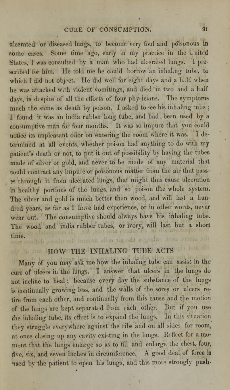 ulcerated or diseased lungs, to become very foul and po'isonous in some cases. Some time ago, early in my practice in the United States, I was consulted by a man who had ulcerated lungs. I pre- scribed for him. He told me he could borrow an inliaLng tube, to which I did not object, lie did well for eight days and a h.df, when he was attacked with violent vomitings, and died in two and a half days, in despite of all the efforts of four phy-icians. The symptoms much the same as death by poison. I asked to see his inhaling tube ; I found it was an india rubber long tube, and had been used by a consumptive man for four months. It was so impure that you could notice its unpleasant odor on entering the room where it was. I de- termined at all events, whether poison had anything to do with my patient's death or not, to put it out of possibility by having the tubes made of silver or gold, and never to be made of any material that could contract any impure or poisonous matter from the air that pass- es through it from ulcerated lungs, that might thus cause ulceration in healthy portions of the lungs, and so poison the whole .system. The silver and gold is much better than wood, and will last a hun- dred years, as far as 1 have had experience, or in other words, never wear out. The consumptive should always have his inhaling tube. The wood and india rubber tubes, or ivory, will last but a short time. HOW THE INHALING TUBE ACTS Many of you may ask me how the inhaling tube can assist in the cure of ulcers in the lungs. I answer that ulcers in the lungs do not incline to heal ; because every day the substance of the lungs is continually growing less, and the walls of the sores or ulcers re- tire from each other, and continually from this cause and the motion of the lungs* are kept separated from each other. But if you use the inhaling tube, its effect is to expand the lungs. In this situation they at'rllkgle everywhere against the ribs and on all sides for room, at once closing up any cavity existing in the lungs. Reflect for a mo- ment, that the lungs enlarge so as to fill and enlarge the chest, four, five, six, and seven inches in circumference. A good deal of force ia ised by the patient to open his lungs, and this more strongly push-