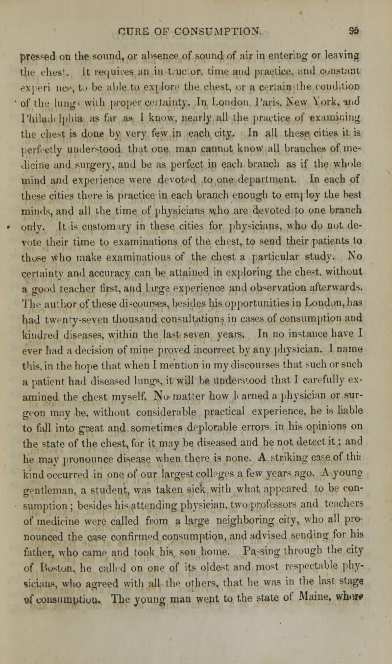 pressed on the sound, or alienee of sound of air in entering or leaving the chest, it tenures an in Luc.or, time and practice, and constant experi uci', to be able to explore the chest, or a certain the condition of the lung' wiih proper cc:taint}'. In London Paris, New York, and Philad< lphia as far as I know, nearly all the practice of examining the chest is done by very few in each city. In all these cities it is perfectly understood that one man cannot know all branches of me- dicine and surgery, and be as perfect in each branch as if the whole mind and experience were devoted to one department. In each of these cities there is practice in each branch enough to emj loy the best minds, and all the time of physicians who are devoted to one branch only. It is customary in these cities for physicians, who do not de- vote their time to examinations of the chest, to send their patients to those who make examinations of the chest a particular study. No certainty and accuracy can be attained in exploring the chest, without a good teacher first, and large experience and observation afterwards. The author of these discourses, besides his opportunities in London, has had twenty-seven thousand consultations in cases of consumption and kindred diseases, within the last seven years. In no instance have I ever had a decision of mine proved incorrect by any physician. I name this, in the hope that when I mention in my discourses that such or snch a patient had diseased lungs, it will be understood that I carefully ex- amined the chest myself. No matter how 1< arned a physician or sur- geon may be, without considerable practical experience, he is liable to fall into great and sometimes deplorable errors in his opinions on the state of the chest, for it may be diseased and he not detect it; and he may pronounce disease when there is none. A striking case of this kind occurred in one of our largest colleges a few years ago. A young gentleman, a student, was taken sick with what appeared to be con- sumption ; besides his attending physician, two professors and teachers of medicine were called from a large neighboring city, who all pro- nounced the case confirmed consumption, and advised sending for his father, who came and took his son home. Pacing through the city of Boston, he called on one of its oldest and most respectable phy- sicians, who agreed with all the others, that he was in the last stage of consumption. The young man went to the state of Maine, whoro