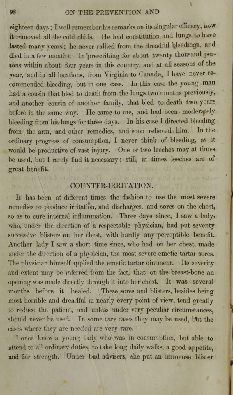 eighteen days; T well remember his remarks on its singular efficacy, how it removed all the cold chills, lie had constitution and lungs U> have lasted many years ; he never rallied from the dreadful bleedings, and died in a few months. In prescribing for about twenty thousand per- lons within about four years in this country, and at all seasons of the year, and in all locations, from Virginia to Canada, I have never re- commended bleeding, but in one case. In this case the young man had a cousin that bled to death from the lungs two months previously, and another cousin of another family, that bled to death two years before in the same way. He came to me, and had been- modera/ely bleeding from his lungs for three days. In his case I directed bleeding from the arm, and other remedies, and soon relieved him. In the ordinary progress of consumption, I never think of bleeding, as it would be productive of vast injury. One or two leeches may at times be used, but I rarely find it necessary; still, at times leeches are of great benefit. COUNTER-IRRITATION. It has been at different times the fashion to use the most severe remedies to produce irritation, and discharges, and sores on the chest, so as to cure internal inflammation. Three days since, I saw a lady, who, under the direction of a respectable physician, had put seventy successive blisters on her chest, with hardly any perceptible benefit. Another lady I saw a short time since, who had on her chest, made under the direction of a physician, the most severe emetic tartar sores. The physician himself applied the emetic tartar ointment. Its severity and extent may be inferred from the fact, that on the breast-bone an opening was made directly through it into her chest. It was several months before it healed. These sores and blisters, besides being most horrible and dreadful in nearly every point of view, tend greatly to reduce the patient, and unless under very peculiar circumstances, should never be used. In some rare cases they may be used, blit the cases where they are needed are very. rare. I once knew a young lady who was in consumption, but able to attend to all ordinary duties, to take long daily walks, a good appetite, and fair strength. Under bad advisers, she put an immense blister