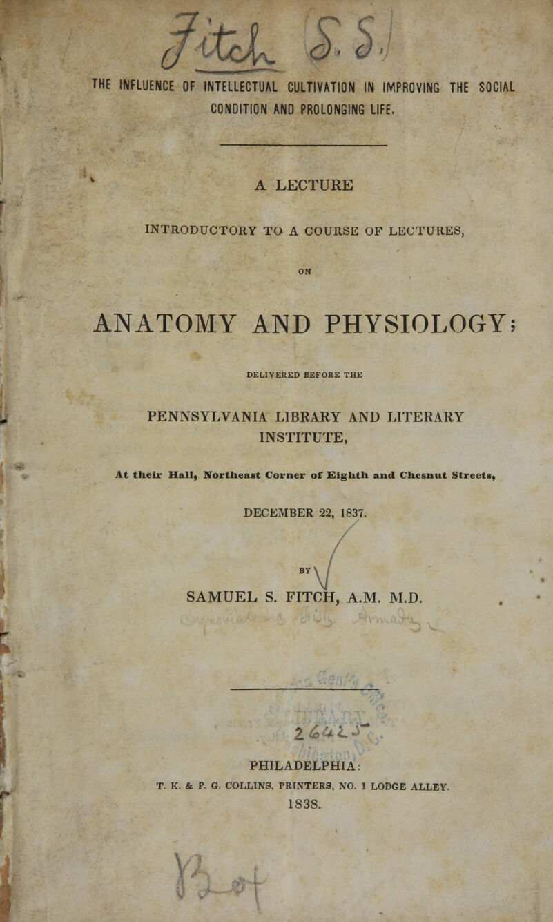 0MjcJ^ 0> <)> THE INFLUENCE OF INTELLECTUAL CULTIVATION IN IMPROVING THE SOCIAL CONDITION AND PROLONGING LIFE. A LECTURE INTRODUCTORY TO A COURSE OF LECTURES, ON ANATOMY AND PHYSIOLOGY; DELIVERED BEFORE THE PENNSYLVANIA LIBRARY AND LITERARY INSTITUTE, At their Hall, Northeast Corner of Eighth and Chesnut Street*, DECEMBER 22, 1837. SAMUEL S. FITCH, A.M. M.D. Z&6L PHILADELPHIA: T. K. & P. G. COLLINS, PRINTERS, NO. 1 LODGE ALLEY. 1838.