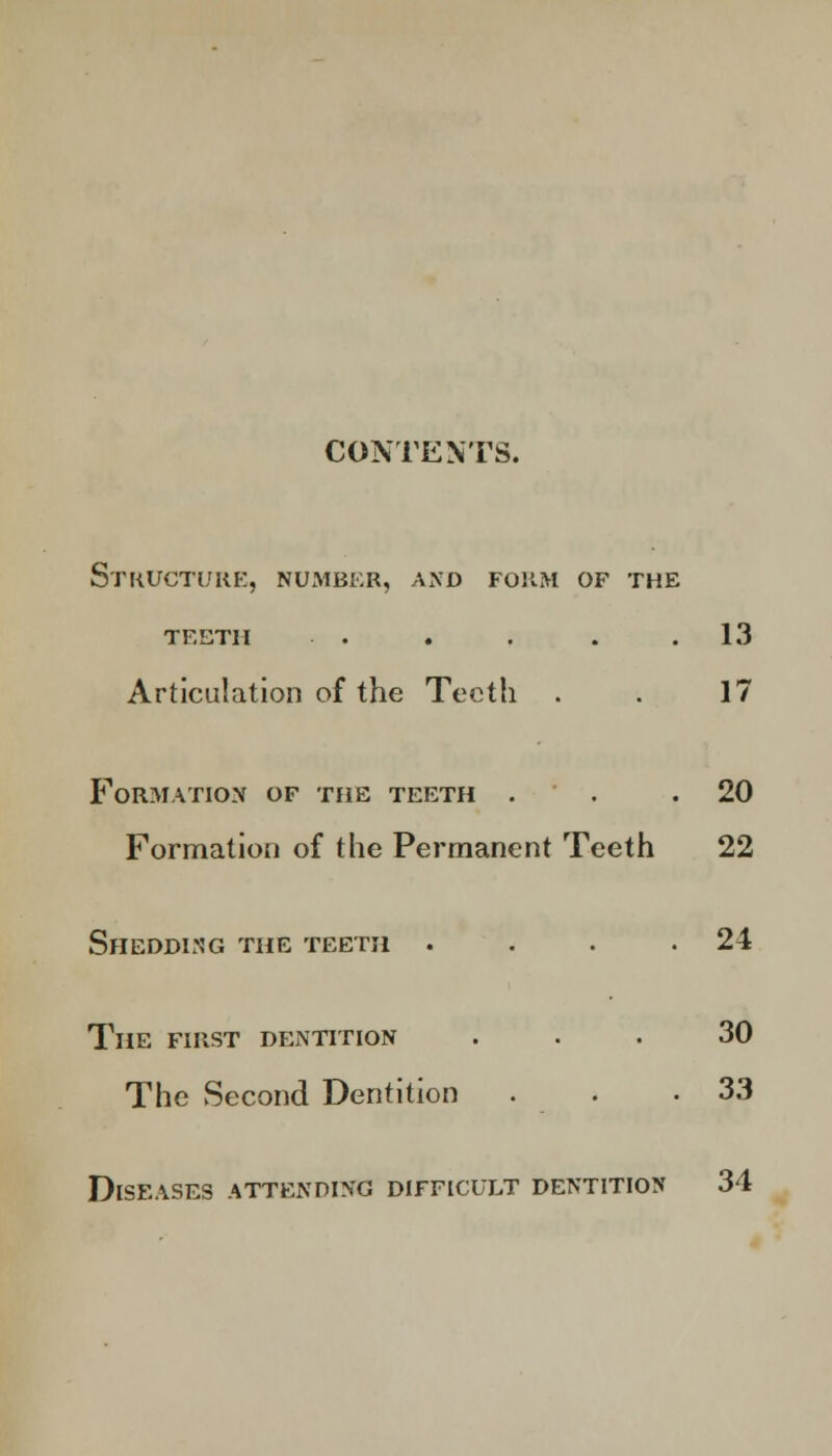 CONTENTS. Structure, number, and form of the teeth . . . . .13 Articulation of the Teeth . . 17 Formation of the teeth . . .20 Formation of the Permanent Teeth 22 Shedding the teeth . . . .24 The first dentition ... 30 The Second Dentition . . .33 Diseases attending difficult dentition 34