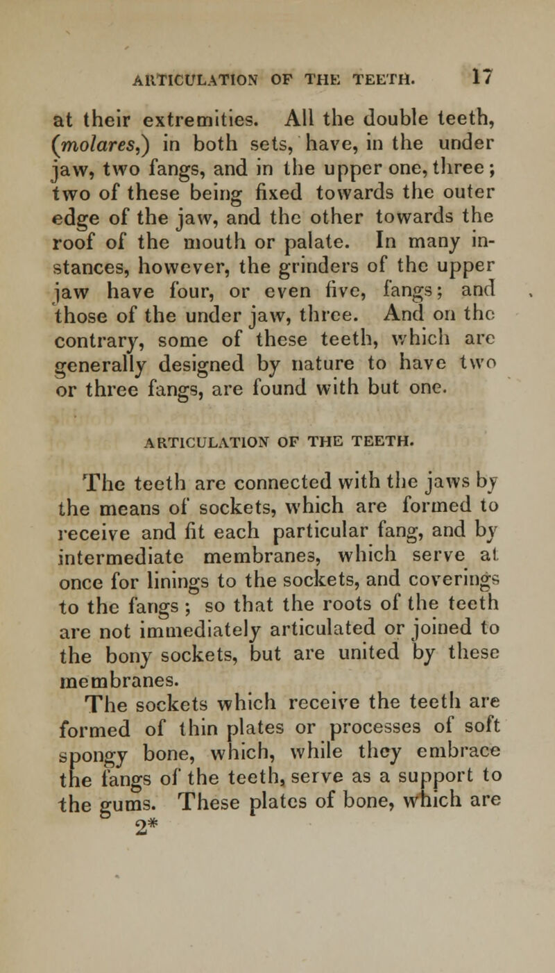 at their extremities. All the double teeth, (molares,) in both sets, have, in the under jaw, two fangs, and in the upper one, three ; two of these being fixed towards the outer edge of the jaw, and the other towards the roof of the mouth or palate. In many in- stances, however, the grinders of the upper jaw have four, or even five, fangs; and those of the under jaw, three. And on the contrary, some of these teeth, which arc generally designed by nature to have two or three fangs, are found with but one. ARTICULATION OF THE TEETH. The teeth are connected with the jaws by the means of sockets, which are formed to receive and fit each particular fang, and by intermediate membranes, which serve at once for linings to the sockets, and coverings to the fangs ; so that the roots of the teeth are not immediately articulated or joined to the bony sockets, but are united by these membranes. The sockets which receive the teeth are formed of thin plates or processes of soft spongy bone, which, while they embrace the fangs of the teeth, serve as a support to the gums. These plates of bone, which are 2*