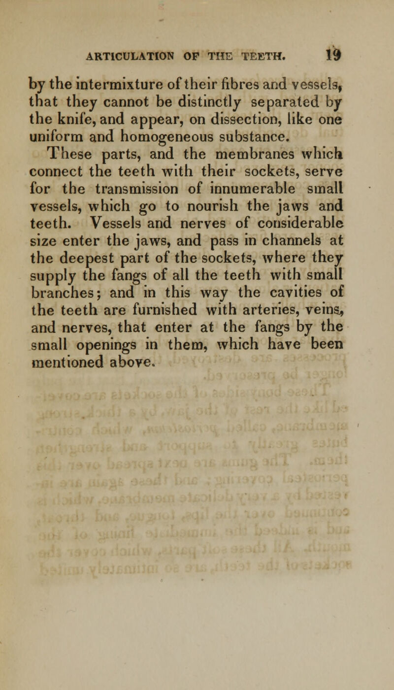 by the intermixture of their fibres and vessels, that they cannot be distinctly separated by the knife, and appear, on dissection, like one uniform and homogeneous substance. These parts, and the membranes which connect the teeth with their sockets, serve for the transmission of innumerable small vessels, which go to nourish the jaws and teeth. Vessels and nerves of considerable size enter the jaws, and pass in channels at the deepest part of the sockets, where they supply the fangs of all the teeth with small branches; and in this way the cavities of the teeth are furnished with arteries, veins., and nerves, that enter at the fangs by the small openings in them, which have been mentioned above.