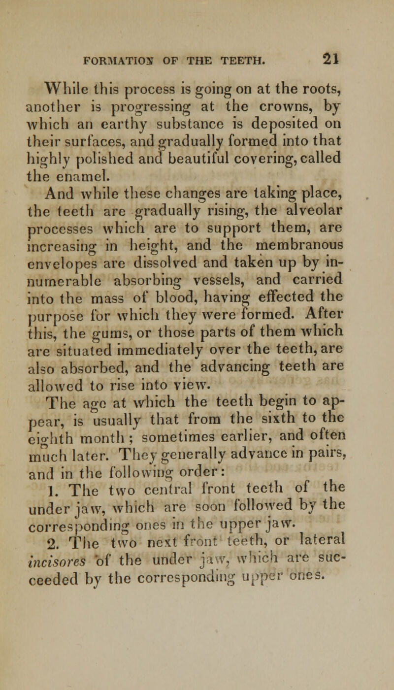 While this process is going on at the roots, another is progressing at the crowns, by which an earthy substance is deposited on their surfaces, and gradually formed into that highly polished and beautiful covering, called the enamel. And while these changes are taking place, the teeth are gradually rising, the alveolar processes which are to support them, are increasing in height, and the membranous envelopes are dissolved and taken up by in- numerable absorbing vessels, and carried into the mass of blood, having effected the purpose for which they were formed. After this, the gums, or those parts of them which are situated immediately over the teeth, are also absorbed, and the advancing teeth are allowed to rise into view. The age at which the teeth begin to ap- pear, is usually that from the sixth to the eighth month ; sometimes earlier, and often much later. They generally advance in pairs, and in the following order: 1. The two central front teeth of the under jaw, which are soon followed by the corresponding ones in the upper jaw. 2. The two next front teeth, or lateral incisores of the under jaw, which are suc- ceeded by the corresponding upper ones.