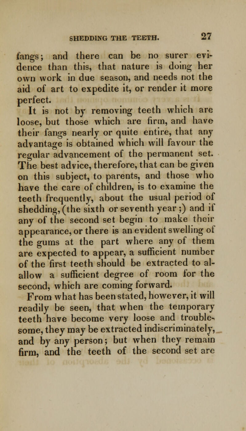 fangs; and there can be no surer evi- dence than this, that nature is doing her own work in due season, and needs not the aid of art to expedite it, or render it more perfect. It is not by removing teeth which are loose, but those which are firm, and have their fangs nearly or quite entire, that any advantage is obtained which will favour the regular advancement of the permanent set. The best advice, therefore, that can be given on this subject, to parents, and those who have the care of children, is to examine the teeth frequently, about the usual period of shedding, (the sixth or seventh year ;) and if any of the second set begin to make their appearance, or there is an evident swelling of the gums at the part where any of them are expected to appear, a sufficient number of the first teeth should be extracted to al- allow a sufficient degree of room for the second, which are coming forward. From what has been stated, however, it will readily be seen, that when the temporary teeth have become very loose and trouble^ some, they may be extracted indiscriminately, and by any person; but when they remain firm, and the teeth of the second set are