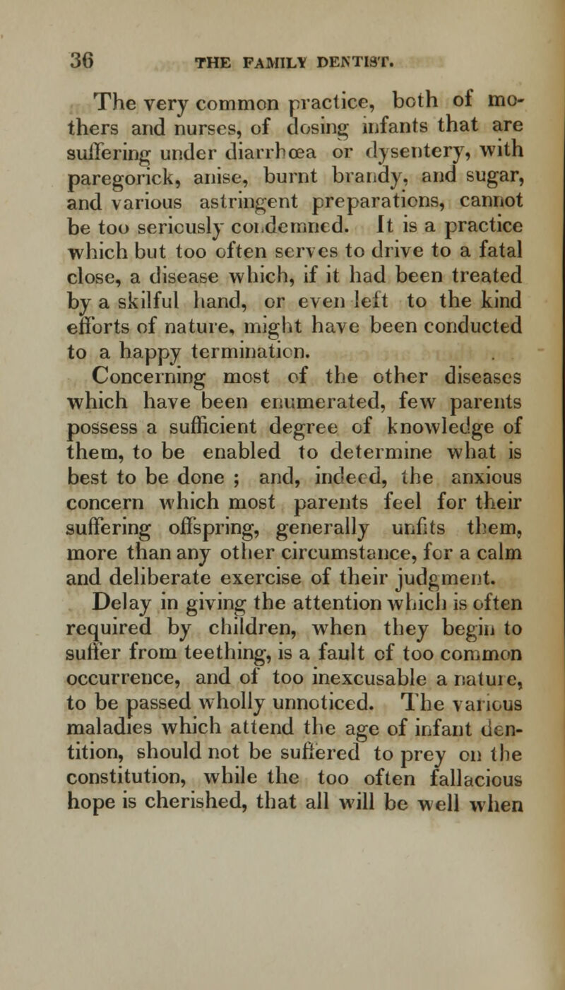 The very common practice, both of mo- thers and nurses, of dosing infants that are suffering under diarrhoea or dysentery, with paregorick, anise, burnt brandy, and sugar, and various astringent preparations, cannot be too seriously condemned. It is a practice which but too often serves to drive to a fatal close, a disease which, if it had been treated by a skilful hand, or even leit to the kind efforts of nature, might have been conducted to a happy termination. Concerning most of the other diseases which have been enumerated, few parents possess a sufficient degree of knowledge of them, to be enabled to determine what is best to be done ; and, indeed, the anxious concern which most parents feel for their suffering offspring, generally unfits them, more than any other circumstance, for a calm and deliberate exercise of their judgment. Delay in giving the attention which is often required by children, when they begin to suffer from teething, is a fault of too common occurrence, and of too inexcusable anatuie, to be passed wholly unnoticed. The various maladies which attend the age of infant den- tition, should not be suffered to prey on the constitution, while the too often fallacious hope is cherished, that all will be well when