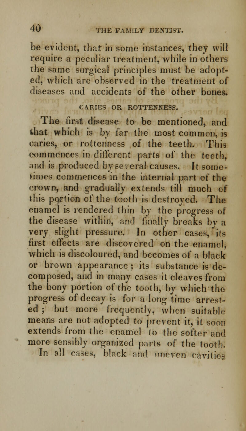 be evident, that in some instances, they will require a peculiar treatment, while in others the same surgical principles must be adopt- ed, which are observed in the treatment of diseases and accidents of the other bones. CARIES OR ROTTENNESS. The first disease to be mentioned, and ihat which is by far the most common, is caries, or rottenness of the teeth. This commences in different parts of the teeth, and is produced by several causes. It some- limes commences in the internal part of the crown, and gradually extends till much of this portion of the tooth is destroyed. The enamel is rendered thin by the progress of the disease within, and finally breaks by a very slight pressure. In other cases, its first effects are discovered on the enamel, which is discoloured, and becomes of a black or brown appearance ; its substance is de- composed, and in many cases it cleaves from the bony portion of the tooth, by which the progress of decay is for a long time arrest- ed ; but more frequently, when suitable means are not adopted to prevent it, it soon extends from the enamel to the softer and more sensibly organized parts of the tooth. In all cases, black and uneven cavitie-r