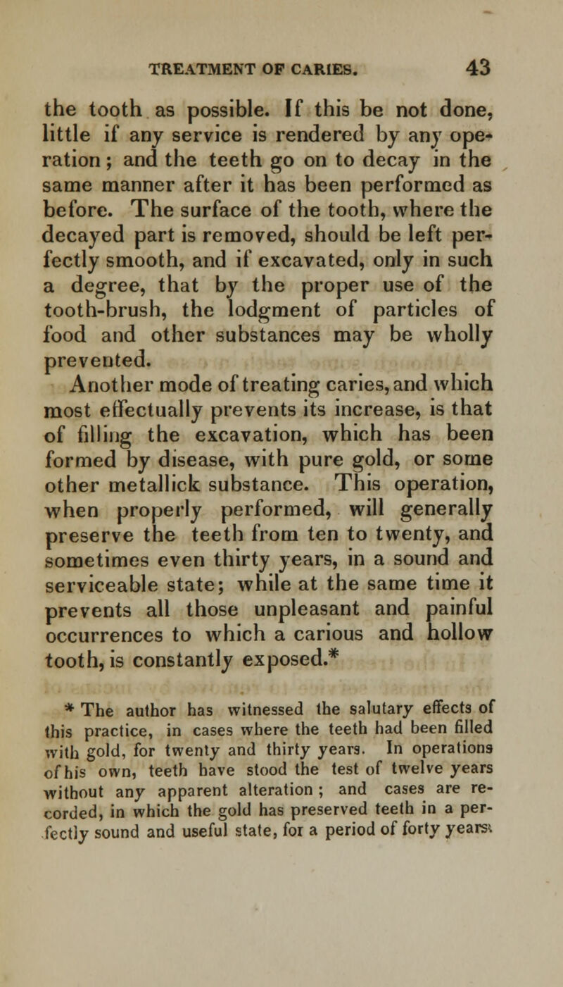 the tooth as possible. If this be not done, little if any service is rendered by any ope- ration ; and the teeth go on to decay in the same manner after it has been performed as before. The surface of the tooth, where the decayed part is removed, should be left per- fectly smooth, and if excavated, only in such a degree, that by the proper use of the tooth-brush, the lodgment of particles of food and other substances may be wholly prevented. Another mode of treating caries, and which most effectually prevents its increase, is that of filling the excavation, which has been formed by disease, with pure gold, or some other metallick substance. This operation, when properly performed, will generally preserve the teeth from ten to twenty, and sometimes even thirty years, in a sound and serviceable state; while at the same time it prevents all those unpleasant and painful occurrences to which a carious and hollow tooth, is constantly exposed.* * The author has witnessed the salutary effects of this practice, in cases where the teeth had been filled with gold, for twenty and thirty years. In operations of his own, teeth have stood the test of twelve years without any apparent alteration ; and cases are re- corded, in which the gold has preserved teeth in a per- fectly sound and useful state, for a period of forty yeara