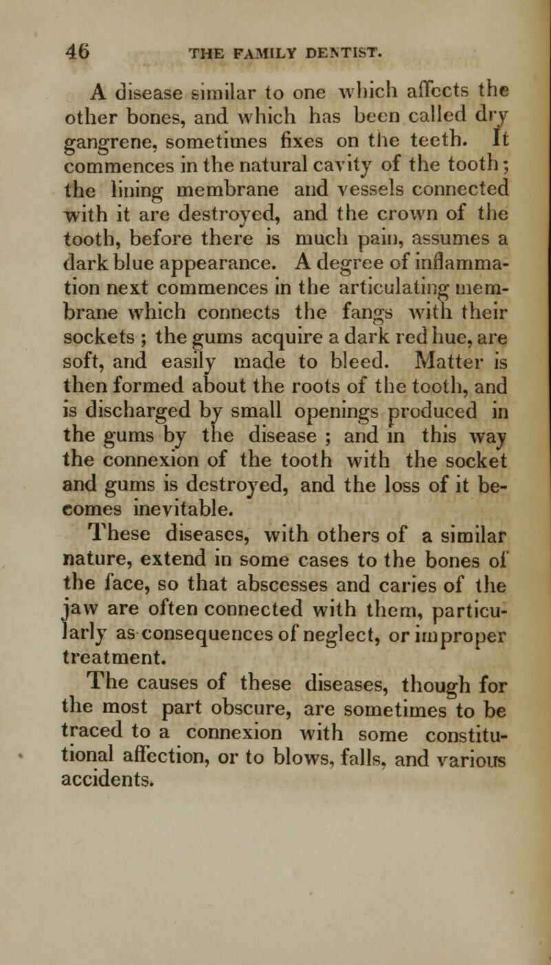 A disease similar to one which affects the other bones, and which has been called dry gangrene, sometimes fixes on the teeth. It commences in the natural cavity of the tooth; the lining membrane and vessels connected with it are destroyed, and the crown of the tooth, before there is much pain, assumes a dark blue appearance. A degree of inflamma- tion next commences in the articulating mem- brane which connects the fangs with their sockets ; the gums acquire a dark red hue, are soft, and easily made to bleed. Matter is then formed about the roots of the tooth, and is discharged by small openings produced in the gums by the disease ; and in this way the connexion of the tooth with the socket and gums is destroyed, and the loss of it be- comes inevitable. These diseases, with others of a similar nature, extend in some cases to the bones of the face, so that abscesses and caries of the jaw are often connected with thern, particu- larly as consequences of neglect, or improper treatment. The causes of these diseases, though for the most part obscure, are sometimes to be traced to a connexion with some constitu- tional affection, or to blows, falls, and various accidents.