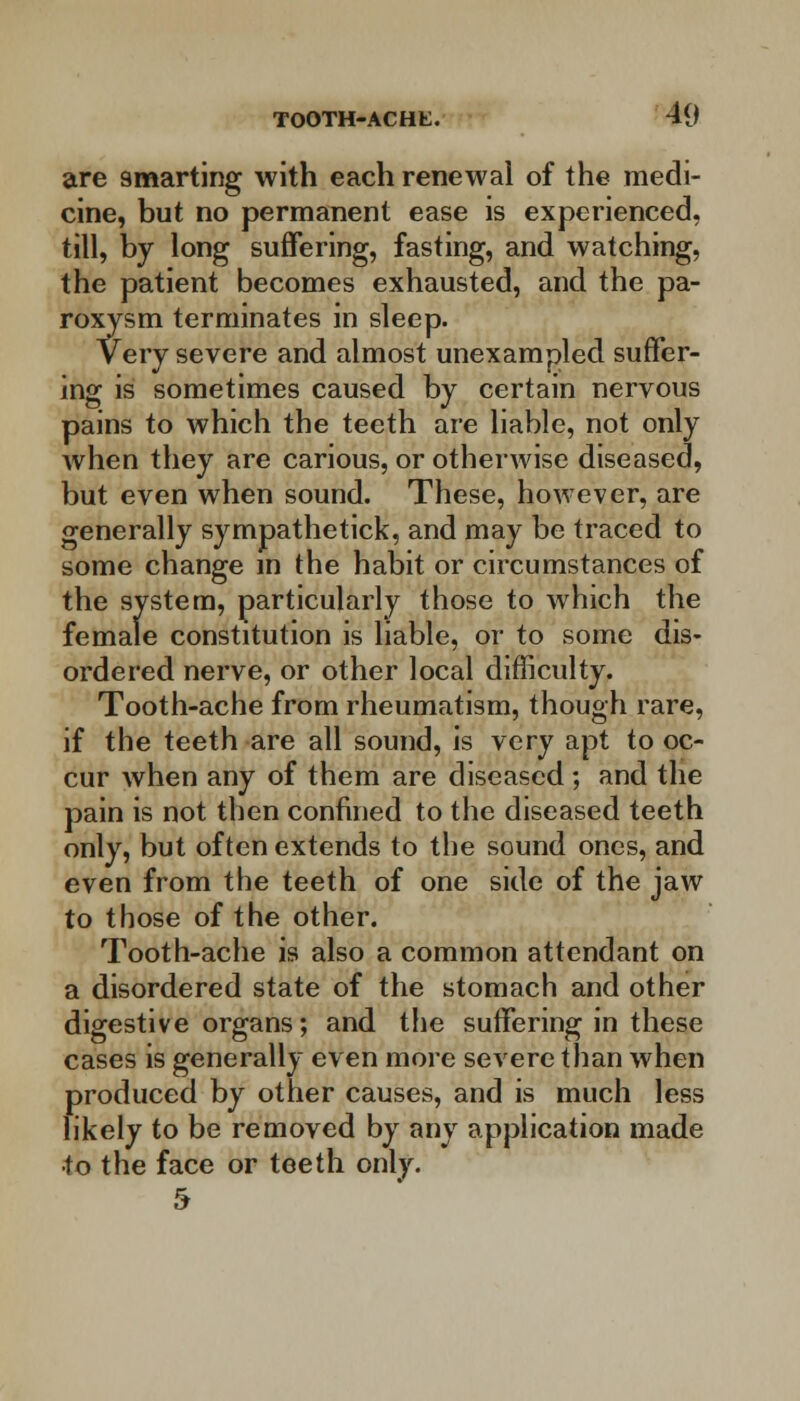 are smarting with each renewal of the medi- cine, but no permanent ease is experienced, till, by long suffering, fasting, and watching, the patient becomes exhausted, and the pa- roxysm terminates in sleep. Very severe and almost unexampled suffer- ing is sometimes caused by certain nervous pains to which the teeth are liable, not only when they are carious, or otherwise diseased, but even when sound. These, however, are generally sympathetick, and may be traced to some change in the habit or circumstances of the system, particularly those to which the female constitution is liable, or to some dis- ordered nerve, or other local difficulty. Tooth-ache from rheumatism, though rare, if the teeth are all sound, is very apt to oc- cur when any of them are diseased ; and the pain is not then confined to the diseased teeth only, but often extends to the sound ones, and even from the teeth of one side of the jaw to those of the other. Tooth-ache is also a common attendant on a disordered state of the stomach and other digestive organs; and the suffering in these cases is generally even more severe than when produced by other causes, and is much less likely to be removed by any application made •to the face or teeth only. 5