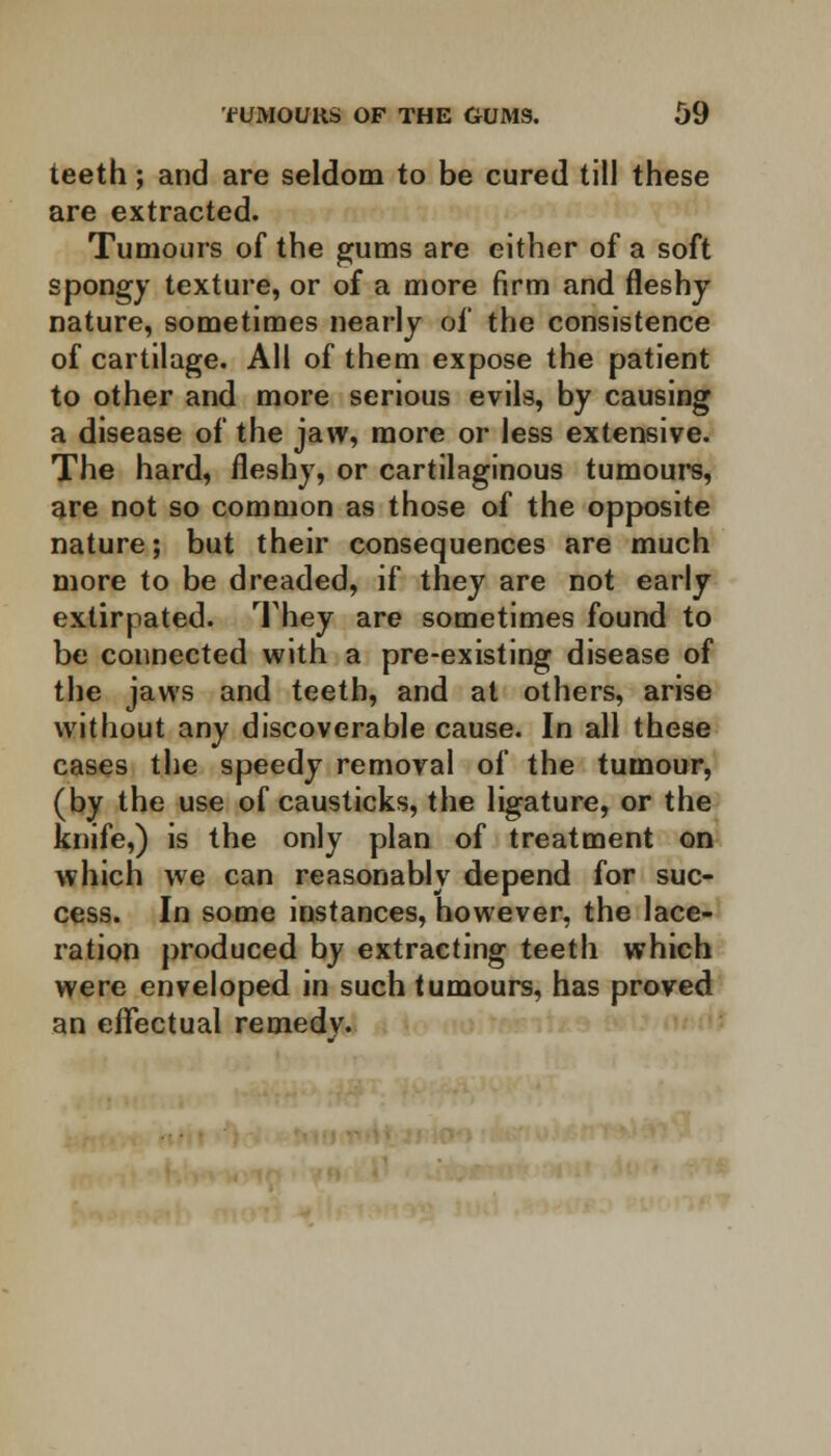 teeth; and are seldom to be cured till these are extracted. Tumours of the gums are either of a soft spongy texture, or of a more firm and fleshy nature, sometimes nearly of the consistence of cartilage. All of them expose the patient to other and more serious evils, by causing a disease of the jaw, more or less extensive. The hard, fleshy, or cartilaginous tumours, are not so common as those of the opposite nature; but their consequences are much more to be dreaded, if they are not early extirpated. They are sometimes found to be connected with a pre-existing disease of the jaws and teeth, and at others, arise without any discoverable cause. In all these cases the speedy removal of the tumour, (by the use of causticks, the ligature, or the knife,) is the only plan of treatment on which we can reasonably depend for suc- cess. In some instances, however, the lace- ration produced by extracting teeth which were enveloped in such tumours, has proved an effectual remedv.