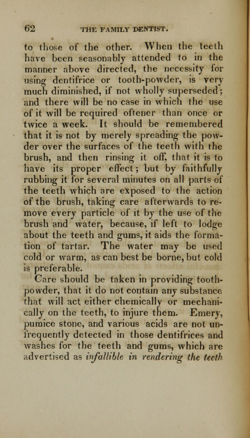 to those of the other. When the teeth have been seasonably attended to in the manner above directed, the necessity for using dentifrice or tooth-powder, is very much diminished, if not wholly superseded: and there will be no case in which the use of it will be required oftener than once or twice a week. It should be remembered that it is not by merely spreading the pow- der over the surfaces of the teeth with the brush, and then rinsing it off, that it is to have its proper effect; but by faithfully rubbing it for several minutes on all parts of the teeth which are exposed to the action of the brush, taking care afterwards to re- move every particle of it by the use of the brush and water, because, if left to lodge about the teeth and gums, it aids the forma- tion of tartar. The water may be used cold or warm, as can best be borne, but cold is preferable. Care should be taken in providing tooth- powder, that it do not contain any substance that will act either chemically or mechani- cally on the teeth, to injure them. Emery, pumice stone, and various acids are not un- i'requently detected in those dentifrices and washes for the teeth and gums, which are advertised as infallible in rendering the teeth