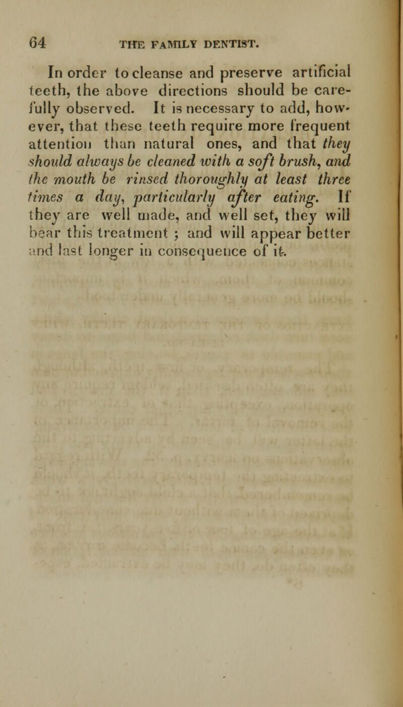 In order to cleanse and preserve artificial teeth, the above directions should be care- fully observed. It is necessary to add, how- ever, that these teeth require more frequent attention than natural ones, and that they should always be cleaned with a soft brush, and (he mouth be rinsed thoroughly at least three times a day, particularly after eating. If they are well made, and well set, they will hear this treatment ; and will appear better and last longer in consequence of it-.