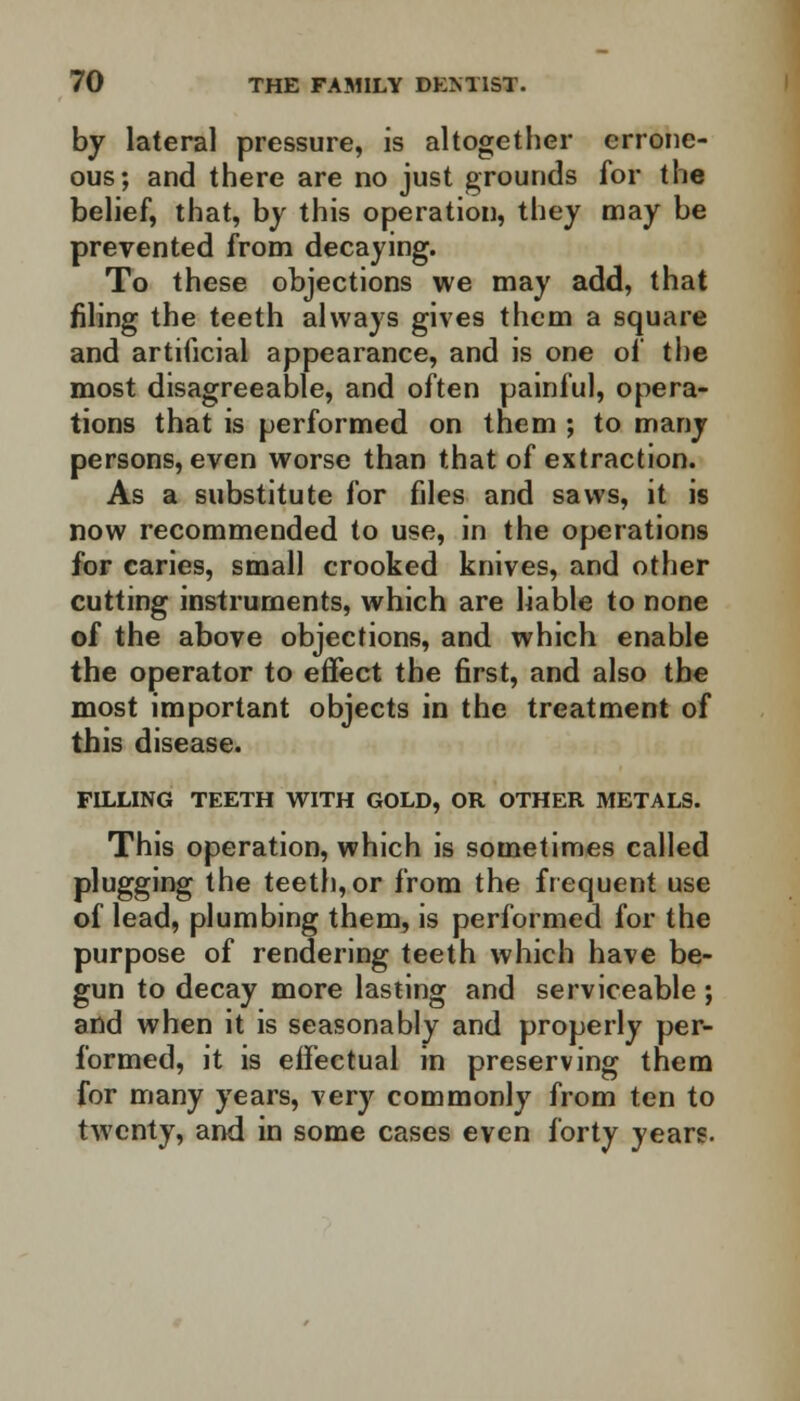 by lateral pressure, is altogether errone- ous; and there are no just grounds for the belief, that, by this operation, they may be prevented from decaying. To these objections we may add, that filing the teeth always gives them a square and artificial appearance, and is one of the most disagreeable, and often painful, opera- tions that is performed on them ; to many persons, even worse than that of extraction. As a substitute for files and saws, it is now recommended to use, in the operations for caries, small crooked knives, and other cutting instruments, which are liable to none of the above objections, and which enable the operator to effect the first, and also the most important objects in the treatment of this disease. FILLING TEETH WITH GOLD, OR OTHER METALS. This operation, which is sometimes called plugging the teeth, or from the frequent use of lead, plumbing them, is performed for the purpose of rendering teeth which have be- gun to decay more lasting and serviceable ; and when it is seasonably and properly per- formed, it is effectual in preserving them for many years, very commonly from ten to twenty, and in some cases even forty years.