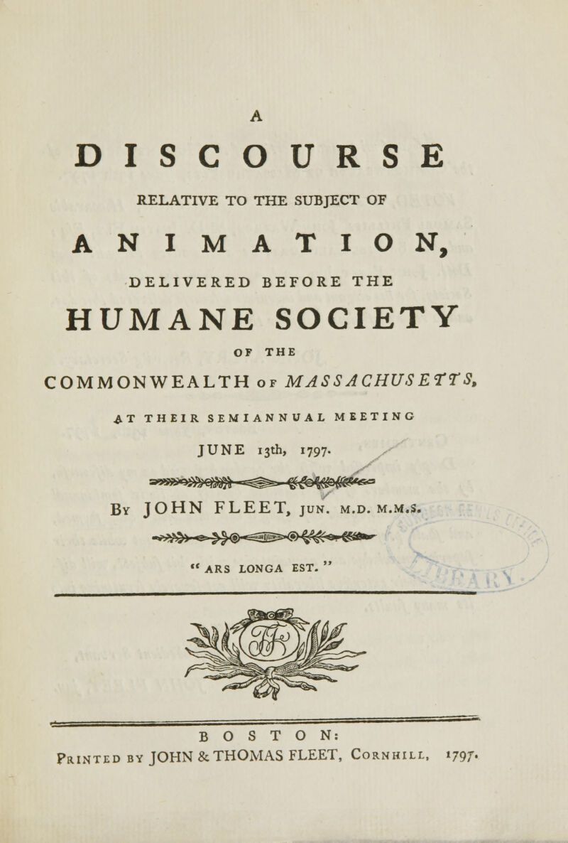 DISCOURSE RELATIVE TO THE SUBJECT OF ANIMATION, DELIVERED BEFORE THE HUMANE SOCIETY OF THE COMMONWEALTH of MASSACHUSETTS, AT THEIR SEMIANNUAL MEETING JUNE 13th, 1797. By JOHN FLEET, jun. M.D. M.M.S. «>.»\Vk.--r»- *k^./S\--^ffiiitea/SWWrfi*^- -**^»—  ARS LONGA EST.  BOSTON: Printed by JOHN & THOMAS FLEET, Cornhill, 179^.