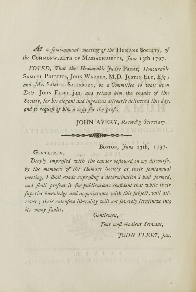 &¥ a fe mi-annual meeting of the Humane Society, of the Commonwealth of Massachusetts, June 13th 1797. VOTED, That the Honourable Judge Paine, Honourable Samuel Phillips, John Warren, M.D. Justin Ely, EJq ; and Mr. Samuel Salisbury, be a Committee to wait upon Dot!. John Fleet, jun. and return him the thanks of this Society, for his elegant and ingenious difcourfe delivered this day, end to requejl of him a copy for the prefs. JOHN AVERY, Record'g Secretary. Boston, June 13th, 1797. Gentlemen, Deeply imprejfed with the candor bejlowed on my difcourfe, by the members of the Humane Society at their femiannual meeting, I Jhall evade exprejjing a determination 1 had formed, and Jhall prefent it for publication: confident that while their fuperior knowledge and acquaintance with this fubjecl, will dif- cover ; their extenfive liberality will not feverely fcrutinize into its many faults. Gentlemen, Tour mojl obedient Servant, JOHN FLEET, jun.