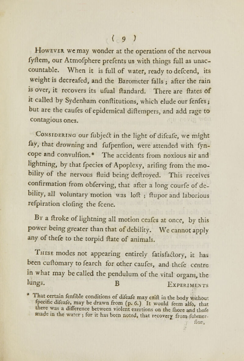 However we may wonder at the operations of the nervous fyftem, our Atmofphere prefents us with things full as unac- countable. When it is full of water, ready to defcend, its weight is decreafed, and the Barometer falls; after the rain is over, it recovers its ufual ftandard. There are ftates of it called by Sydenham conftitutions, which elude our fenfes; but are the caufes of epidemical diftempers, and add rage to contagious ones. Considering our fubjedr. in the light of difeafe, we might fay, that drowning and fufpenfion, were attended with fyn- cope and convulfion.* The accidents from noxious air and lightning, by that fpecies of Apoplexy, arifing from the mo- bility of the nervous fluid being deftroyed. This receives confirmation from obferving, that after a long courfe of de- bility, all voluntary motion was loft ; ftupor and laborious refpiration clofing the fcene. By a ftrokc of lightning all motion ceafes at once, by this power being greater than that of debility. We cannot apply any of thefc to the torpid ftate of animals. These modes not appearing entirely fat is factory, it has been cuftomary to fcarch for other caufes, and thefe centre in what may be called the pendulum of the vital organs, the ^unSs- B Experiments That certain fenfible conditions of difeafe may exift in the body without fpccific difeafe, may be drawn from (p. 6.) It would feem aifo, that there was a difference between violent exertions on the fhore and thofe made in the water ; for it has been noted, that recovery from fubmer- fjor,