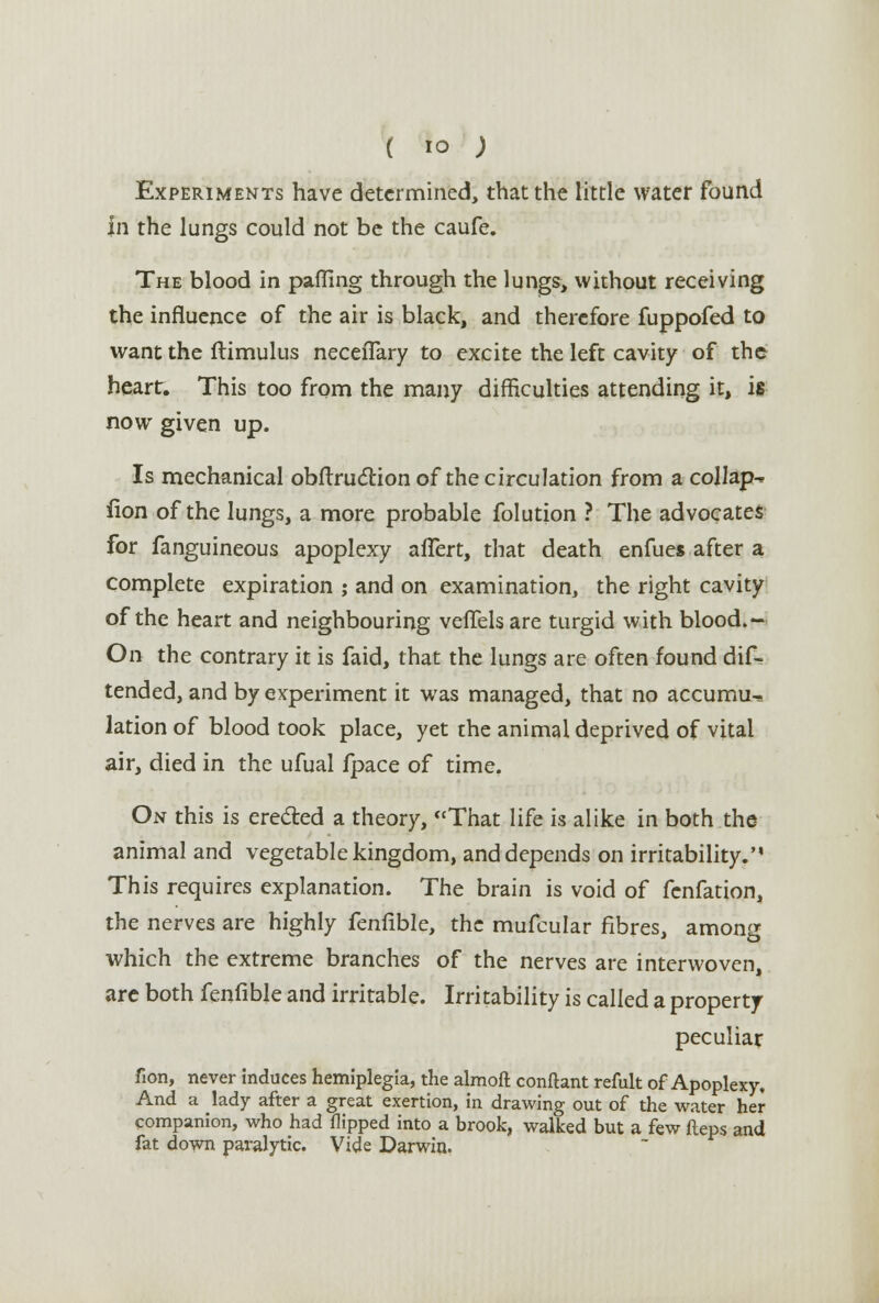 ( io ; Experiments have determined, that the little water found in the lungs could not be the caufe. The blood in palling through the lungs, without receiving the influence of the air is black, and therefore fuppofed to want the ftimulus necefTary to excite the left cavity of the heart. This too from the many difficulties attending it, is now given up. Is mechanical obftruction of the circulation from a collap^ fion of the lungs, a more probable folution ? The advocates for fanguineous apoplexy alTert, that death enfues after a complete expiration ; and on examination, the right cavity of the heart and neighbouring vefTelsare turgid with blood.- On the contrary it is faid, that the lungs are often found dif- tended, and by experiment it was managed, that no accumu-, lation of blood took place, yet the animal deprived of vital air, died in the ufual fpace of time. On this is ere&ed a theory, That life is alike in both the animal and vegetable kingdom, and depends on irritability. This requires explanation. The brain is void of fenfation, the nerves are highly fenfible, the mufcular fibres, among which the extreme branches of the nerves are interwoven, are both fenfible and irritable. Irritability is called a property peculiar fion, never induces hemiplegia, the almoft conftant refult of Apoplexy, And a Jady after a great exertion, in drawing out of the water her companion, who had flipped into a brook, walked but a few fteps and fat down paralytic. Vide Darwin.