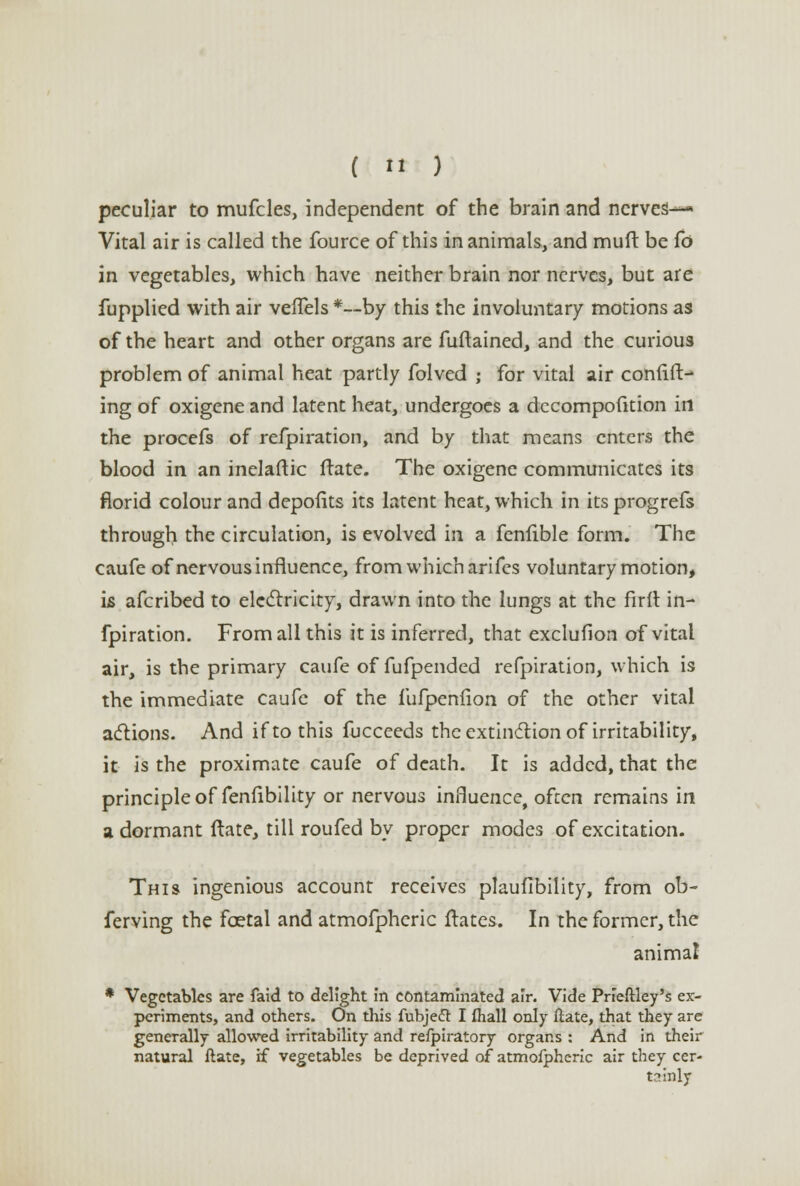 (  ) peculiar to mufcles, independent of the brain and nerves— Vital air is called the fource of this in animals, and muft be Co in vegetables, which have neither brain nor nerves, but are fupplied with air vefTels *--by this the involuntary motions as of the heart and other organs are fuftained, and the curious problem of animal heat partly folved ; for vital air confid- ing of oxigene and latent heat, undergoes a dccompofition in the procefs of refpiration, and by that means enters the blood in an inelaftic ftate. The oxigene communicates its florid colour and depofits its latent heat, which in itsprogrefs through the circulation, is evolved in a fenfible form. The caufe of nervous influence, from which arifes voluntary motion, is afcribed to electricity, drawn into the lungs at the firit in- fpiration. From all this it is inferred, that exclufion of vital air, is the primary caufe of fufpended refpiration, which is the immediate caufe of the fufpenfion of the other vital actions. And if to this fucceeds the extinction of irritability, it is the proximate caufe of death. It is added, that the principle of fenfibility or nervous influence, often remains in a dormant ftate, till roufed by proper modes of excitation. This ingenious account receives plaufibility, from ob- ferving the fcetal and atmofphcric ftates. In the former, the animal * Vegetables are faid to delight in contaminated air. Vide Prieftley's ex- periments, and others. On this fubjett I (hall only ftate, that they are generally allowed irritability and refpiratory organs : And in their natural ftate, if vegetables be deprived of atmofphcric air they cer- tainly