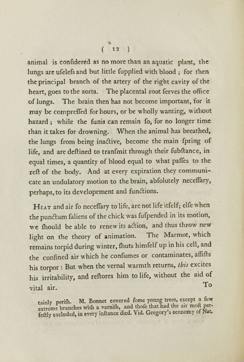 animal is confidered as no more than an aquatic plant, the lungs are ufelefs and but little fupplied with blood ; for then the principal branch of the artery of the right cavity of the heart, goes to the aorta. The placental root ferves the office of lungs. The brain then has not become important, for it may be comprefTed for hours, or be wholly wanting, without hazard ; while the funis can remain fo, for no longer time than it takes for drowning. When the animal has breathed, the lungs from being inactive, become the main fpring of life, and are deftined to tranfmit through their fubftance, in equal times, a quantity of blood equal to what paffes to the reft of the body. And at every expiration they communi- cate an undulatory motion to the brain, abfolutely neceflary, perhaps, to its developement and functions. Heat and air fo neceflary to life, are not life itfelf; elfe when thepunctum faliens of the chick was fufpended in its motion, we mould be able to renew its action, and thus throw new light on the theory of animation. The Marmot, which remains torpid during winter, fliuts himfelf up in his cell, and the confined air which he confumes or contaminates, aflifts his torpor : But when the vernal warmth returns, this excites his irritability, and reftores him to life, without the aid of vital air. tainly perifh. M. Bonnet covered fome young trees, except a fevr extreme branches with a varnifh, and thofe that had the air moll per- fcaly excluded, in every inftance died. Vid. Gregory's economy of Mat.