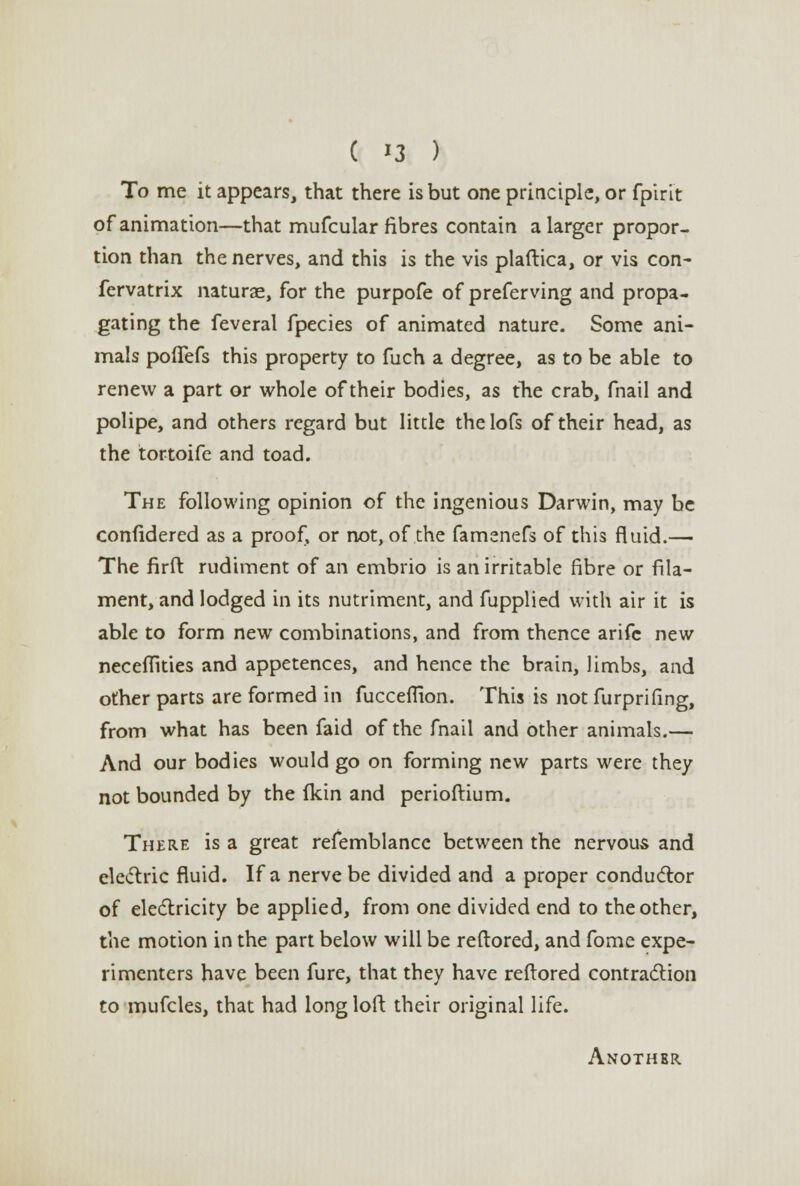 To me it appears, that there is but one principle, or fpirit of animation—that mufcular fibres contain a larger propor- tion than the nerves, and this is the vis plaftica, or vis con- fervatrix naturae, for the purpofe of preferving and propa- gating the feveral fpecies of animated nature. Some ani- mals polTefs this property to fuch a degree, as to be able to renew a part or whole of their bodies, as the crab, fnail and polipe, and others regard but little thelofs of their head, as the tortoife and toad. The following opinion of the ingenious Darwin, may be confidered as a proof, or not, of the famenefs of this fluid.— The firft rudiment of an embrio is an irritable fibre or fila- ment, and lodged in its nutriment, and fupplied with air it is able to form new combinations, and from thence arifc new neceffities and appetences, and hence the brain, limbs, and other parts are formed in fucceflion. This is not furprifing, from what has been faid of the fnail and other animals.— And our bodies would go on forming new parts were they not bounded by the (kin and perioftium. There is a great refemblancc between the nervous and electric fluid. If a nerve be divided and a proper conductor of electricity be applied, from one divided end to the other, the motion in the part below will be reftored, and fome expe- rimenters have been fure, that they have reftored contraction to mufcles, that had long loft their original life. Anothbr