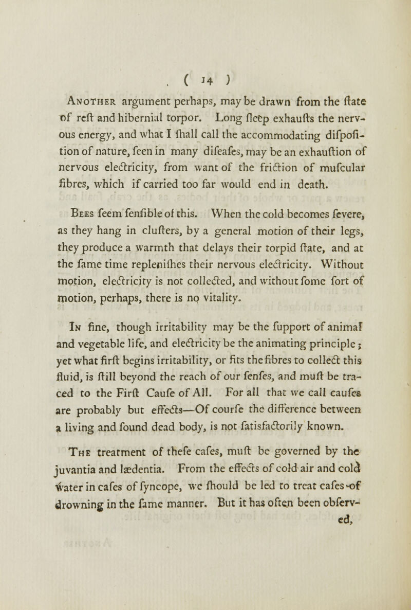 .(h) Another argument perhaps, maybe drawn from the ftate of reft and hibernial torpor. Long fleep exhaufts the nerv- ous energy, and what I fhall call the accommodating difpofi- tion of nature, feen in many difeafcs, may be an exhauftion of nervous electricity, from want of the friction of mufcular fibres, which if carried too far would end in death. Bees feem fenfible of this. When the cold becomes fevere, as they hang in clutters, by a general motion of their legs, they produce a warmth that delays their torpid ftate, and at the fame time replenifhes their nervous electricity. Without motion, electricity is not collected, and without fome fort of motion, perhaps, there is nQ vitality. In fine, though irritability may be the fupport of animaF and vegetable life, and electricity be the animating principle; yet what firft begins irritability, or fits the fibres to collect this fluid, is frill beyond the reach of our fenfcs, and mult be tra- ced to the Firft Caufe of All. For all that we call caufes are probably but effects—Of courfe the difference between a living and found dead body, is not fatisfactorily known. The treatment of thefe cafes, mult be governed by the juvantia and laedentia. From the effects of cold air and cold ^rater in cafes of fyncope, we fhould be led to treat cafes-of drowning in the fame manner. But it has often been obferv- ed,