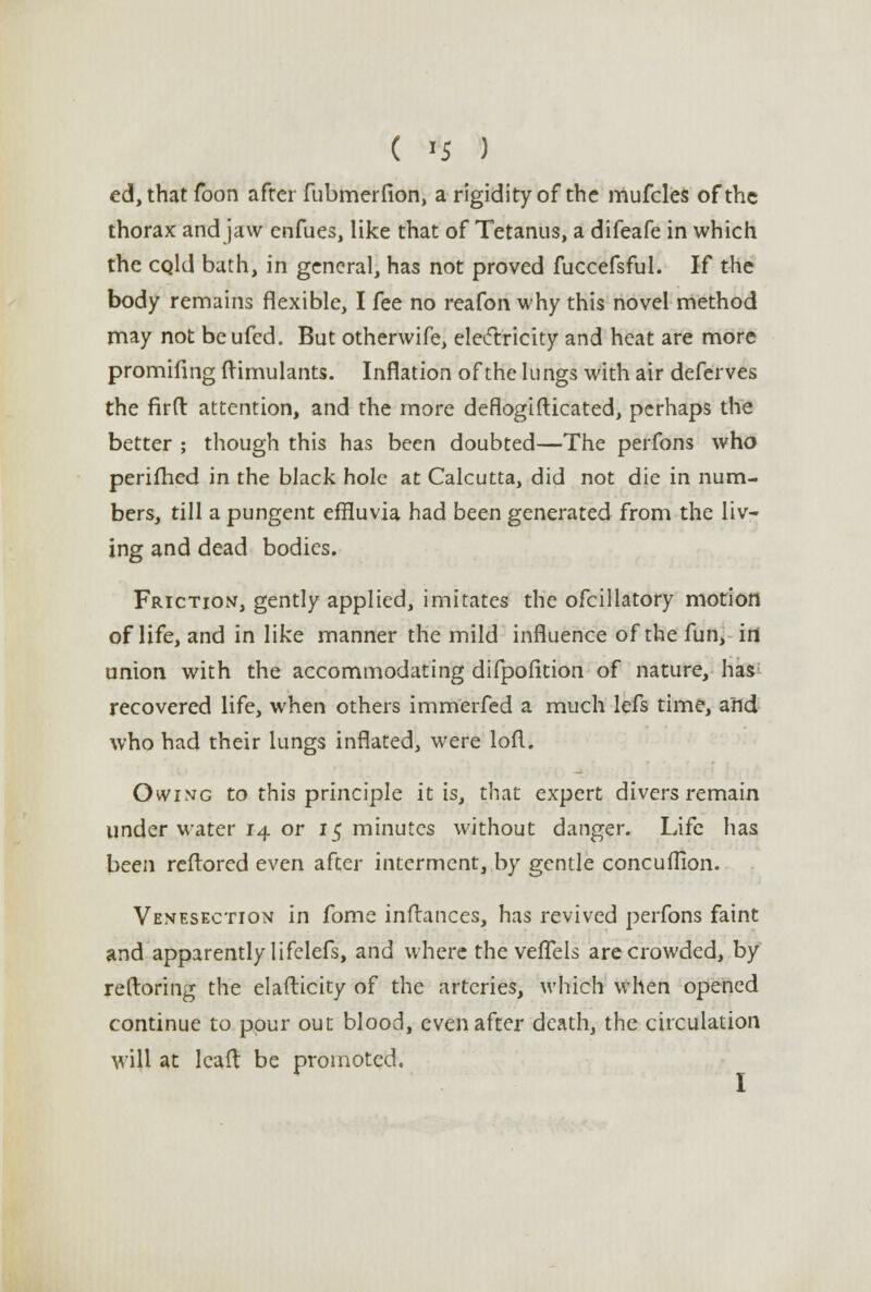 ( >5 ) cd, that Toon after fubmerfion, a rigidity of the mufcles of the thorax and jaw enfues, like that of Tetanus, a difeafe in which the cqUI bath, in general, has not proved fuccefsful. If the body remains flexible, I fee no reafon why this novel method may not beufed. But otherwife, electricity and heat are more promifing ftimulants. Inflation of the lungs with air deferves the firft attention, and the more deflogifticated, perhaps the better ; though this has been doubted—The perfons who perifhed in the black hole at Calcutta, did not die in num- bers, till a pungent effluvia had been generated from the liv- ing and dead bodies. Friction, gently applied, imitates the ofcillatory motion of life, and in like manner the mild influence of the fun, in union with the accommodating difpofition of nature, has recovered life, when others immerfed a much lefs time, and who had their lungs inflated, were lofl. Owing to this principle it is, that expert divers remain under water 14 or 15 minutes without danger. Life has been reftored even after interment, by gentle concuflion. Venesection in fome inftances, has revived perfons faint and apparently lifelefs, and where the vefTels are crowded, by reftoring the elasticity of the arteries, which when opened continue to pour out blood, even after death, the circulation will at leaft be promoted. I