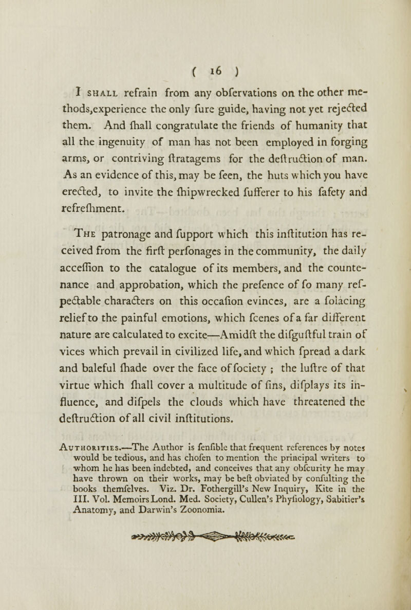 I shall refrain from any obfervations on the other me- thodsjexperience the only fure guide, having not yet rejected them. And fhall congratulate the friends of humanity that all the ingenuity of man has not been employed in forging arms, or contriving ftratagems for the deftruction of man. As an evidence of this, may be feen, the huts which you have erected, to invite the fhipwrecked fufferer to his fafety and refrefhment. The patronage and fupport which this inftitution has re- ceived from the firft perfonages in the community, the daily acceflion to the catalogue of its members, and the counte- nance and approbation, which the prefence of Co many ref- pectable characters on this occalion evinces, are a foiacing relief to the painful emotions, which fcenes of a far different nature are calculated to excite—Amidft the difguftful train of vices which prevail in civilized life, and which fpread a dark and baleful fhade over the face of fociety ; the luftre of that virtue which fhall cover a multitude of fins, difplays its in- fluence, and difpels the clouds which have threatened the deftruction of all civil inftitutions. Authorities.—The Author is fenfible that frequent references by notes would be tedious, and has chofen to mention the principal writers to whom he has been indebted, and conceives that any obfcurity he may have thrown on their works, may be beft obviated by confulting the books themfelves. Viz. Dr. Fothergill's New Inquiry, Kite in the III. Vol. MemoirsLond. Med. Society, Cullen's Phyiiology, Sabitier's Anatomy, and Darwin's Zoonomia. fS*c