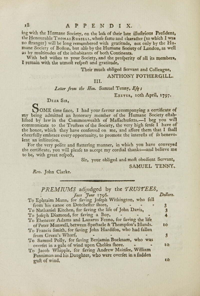 ing with the Humane Society, on the lofs of their late illuftriouS Prefident, theHonourable Thomas Russell, whofe fame and character (to which I was no ftranger) will be long remembered with gratitude, not only by the Hu.. mane Society of Bofton, but alfo by the Humane Society of London, as well as by multitudes of the inhabitants of both Continents. With beft wifhes to your Society, and the profperity of all its members. I remain with the utmoft refpect and gratitude, Their much obliged Servant and Colleague, ANTHONY FOTHERQILL. III. Letter from the Hon. Samuel Tenny, Efq ; Exeter, ioth April, 1797. Dear Sir, O OME time fmce, I had your favour accompanying a certificate of my being admitted an honorary member of the Humane Society eftah- lifhed by law in the Commonwealth of Maflachufetts,—I beg you will communicate to the Truftees of the Society, the very high fenfe I have of the honor, which they have conferred on me, and affure them that I fhall cheerfully embrace every opportunity, to promote the interefls of fo benevo- lent an inftitution. For the very polite and flattering manner, in which you have conveyed the certificate, you will pleafe to accept my cordial thanks-—and believe me to be, with great refpect, Sir, your obliged and mod obedient Servant, SAMUEL TENNY, Rev. John Clarke. PREMIUMS adjudged by the TRUSTEES, ; fince June 1796. Dollars. To Ephraim Mann, for faving Jofeph Withington, who fell from his canoe on Dorchefter more, 3 To Nathaniel Kitchen, for faving the life of John Davis, 3 To Jofeph Diamond, for faving a Boy, - - <• 4 To Ebenezer Adams and Lazarus Fenno, for faving the life of Peter Munwell, between Spectacle & Thompfon's Iflands. to To Francis Smith, for faving John Hardifon, who had fallen from Green's Wharf, .... 3 To Samuel Polly, for faving Benjamin Bucknam, who was overfet in a gale of wind upon Chelfea more. - 10 To Jacob Whipple, for faving Andrew Mainfee, William Penniman and his Daughter, who were overfet in afudden guftofwind, IO