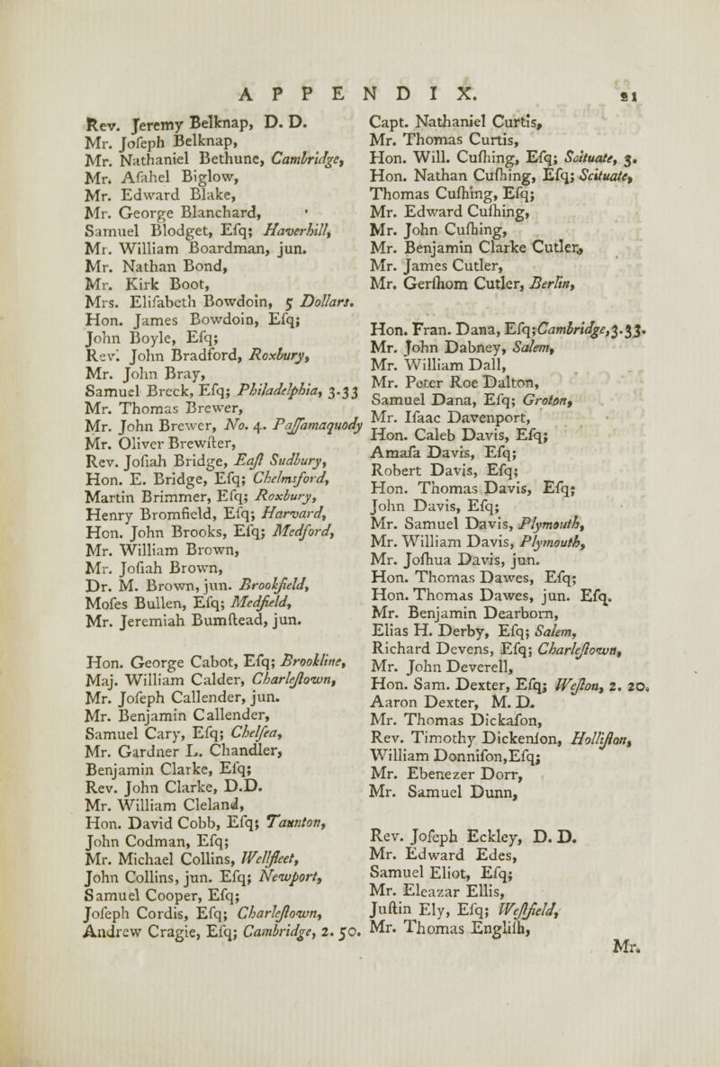 Rev. Jeremy Belknap, D. D. Mr. Jofeph Belknap, Mr. Nathaniel Bethune, Cambridge, Mr. Afahel Biglow, Mr. Edward Blake, Mr. George Blanchard, • Samuel Blodget, Efq; Haverhill, Mr. William Boardman, jun. Mr. Nathan Bond, Mr. Kirk Boot, Mrs. Elifabcth Bowdoin, 5 Dollars. Hon. James Bowdoin, Efq; John Boyle, Efq; Revl John Bradford, Roxbury, Mr. John Bray, Samuel Brcck, Efq; Philadelphia, 3.33 Mr. Thomas Brewer, Mr. John Brewer, No. 4. Pajfamaquody Mr. Oliver Brewfter, Rev. Jofiah Bridge, Eajl Sudbury, Hon. E. Bridge, Efq; Chelmsford, Martin Brimmer, Efq; Roxbury, Henry Bromfield, Efq; Harvard, Hon. John Brooks, Efq; Medford, Mr. William Brown, Mr. Jofiah Brown, Dr. M. Brown, jun. Broolfield, Mofes Bullen, Efq; Medfield, Mr. Jeremiah Bumftead, jun. Hon. George Cabot, Efq; Brookline, Maj. William Calder, Cbarle/lonvn, Mr. Jofeph Callender, jun. Mr. Benjamin Callender, Samuel Cary, Efq; Chelfea, Mr. Gardner L. Chandler, Benjamin Clarke, Efq; Rev. John Clarke, D.D. Mr. William Cleland, Hon. David Cobb, Efq; Taunton, John Codman, Efq; Mr. Michael Collins, Wellfieet, John Collins, jun. Efq; Newport, Samuel Cooper, Efq; Jofeph Cordis, Efq; Charlejloivn, Andrew Cragie, Efq; Cambridge, 2. 50. Capt. Nathaniel Curtis, Mr. Thomas Curtis, Hon. Will. Cufhing, Efq; Scituate, 3. Hon. Nathan Cufhing, Efq; Scituate, Thomas Cufhing, Efq; Mr. Edward Culhing, Mr. John Cufhing, Mr. Benjamin Clarke Cutler,, Mr. James Cutler, Mr. Gerfhom Cutler, Berlin, Hon. Fran. Dana, ECqiCambridge^.tf. Mr. John Dabney, Salem, Mr. William Dall, Mr. Peter Roe Dalton, Samuel Dana, Efq; Grotm, Mr. Ifaac Davenport, Hon. Caleb Davis, Efq; Amafa Davis, Efq; Robert Davis, Efq; Hon. Thomas Davis, Efq; John Davis, Efq; Mr. Samuel Davis, Plymouth, Mr. William Davis, Plymouth, Mr. Jofhua Davis, jun. Hon. Thomas Dawes, Efq; Hon. Thomas Dawes, jun. Efq. Mr. Benjamin Dearborn, Elias H. Derby, Efq; Salem, Richard Devens, Efq; Charlejloivn, Mr. John Deverell, Hon. Sam. Dexter, Efq; Wejlon, 2. 20, Aaron Dexter, M. D, Mr. Thomas Dickafon, Rev. Timothy Dickenlon, Hollifton, William Donnifon,Efqj Mr. Ebenezer Dorr, Mr. Samuel Dunn, Rev. Jofeph Eckley, D. D. Mr. Edward Edes, Samuel Eliot, Efq; Mr. Eleazar Ellis, Juftin Ely, Efq; Wejlfield, Mr. Thomas Engliih, Mr.