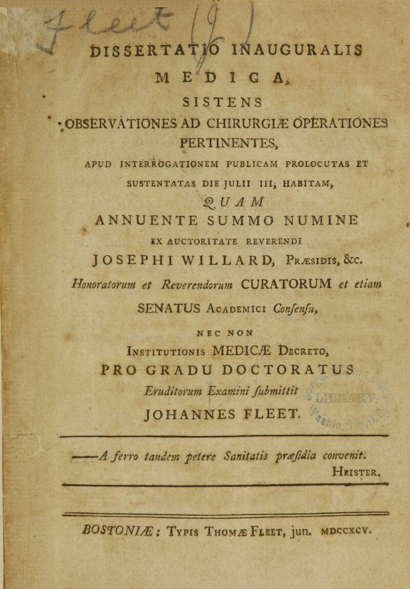 DISSERtAffO I&AUGURALIS M E D I G A, SISTENS •.OBSERVAtIONES AD CHIRURGIiE OPtRATIONES PERTINENTES, APUD INTERROGATIONEM PUBLTCAM PROLOCUTAS £T SUSTENTATAS DIE JULII III, HABITAM, ^U A M ANNUENTE SUMMO NUMINE IX AUCTORITATE REVERENDI JOSEPHI WILLARD, Pr^sidis, &c Honoratorum et Reverendorum CURATORUM et etiam SENATUS Academici Confen/u, N EC NON Institutionis MEDIC/E Decreto, PRO GRADU DOCTORATUS Eruditorum Examini Jubmittit JOHANNES FLEET, ... _. — —. —A ferro tandem petere Sanitatis prafidia convenit. Heister. BOSTONIAS; Typis Thomje Fleet, jun. mdccxcv.