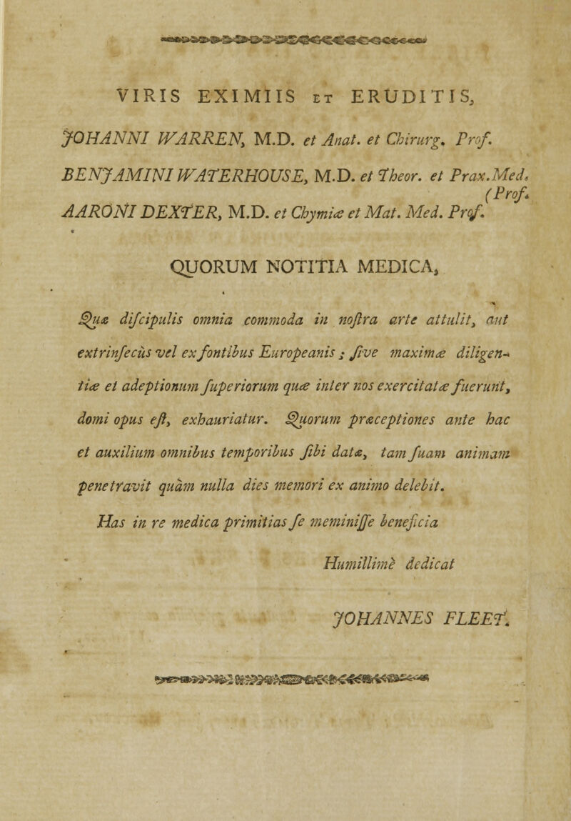 VIRIS EXIMIIS et ERUDITIS, JOHANNI WARREN, M.D. et Anat. et Chirurg, Prcf. BENJAMINIWATERHOUSE, M.D. et fheor. et Prax.MecL (Prof AARONI DEXfER, M.D. et Chymia et Mat. Med. Prof. QUORUM NOTITIA MEDICA, Qu& difcipulis omnia commoda in nojira arte attulit, aut extrinfecus vel exfontibus Europeanis j five maximte diligen- ti<e et adeptionum fuperiorum quee inler nos exercitatce fuerunt, domi opus ejty exhauriatur. Quorum praceptiones ante hac et auxilium omnibus temporibus fibi datoe, tamfuam animam penetfavit quam nulla dies memori ex animo delebit. Has in re medica primitiasfe meminijfe benejicia Humillime dedicat JOHANNES FLEE?: