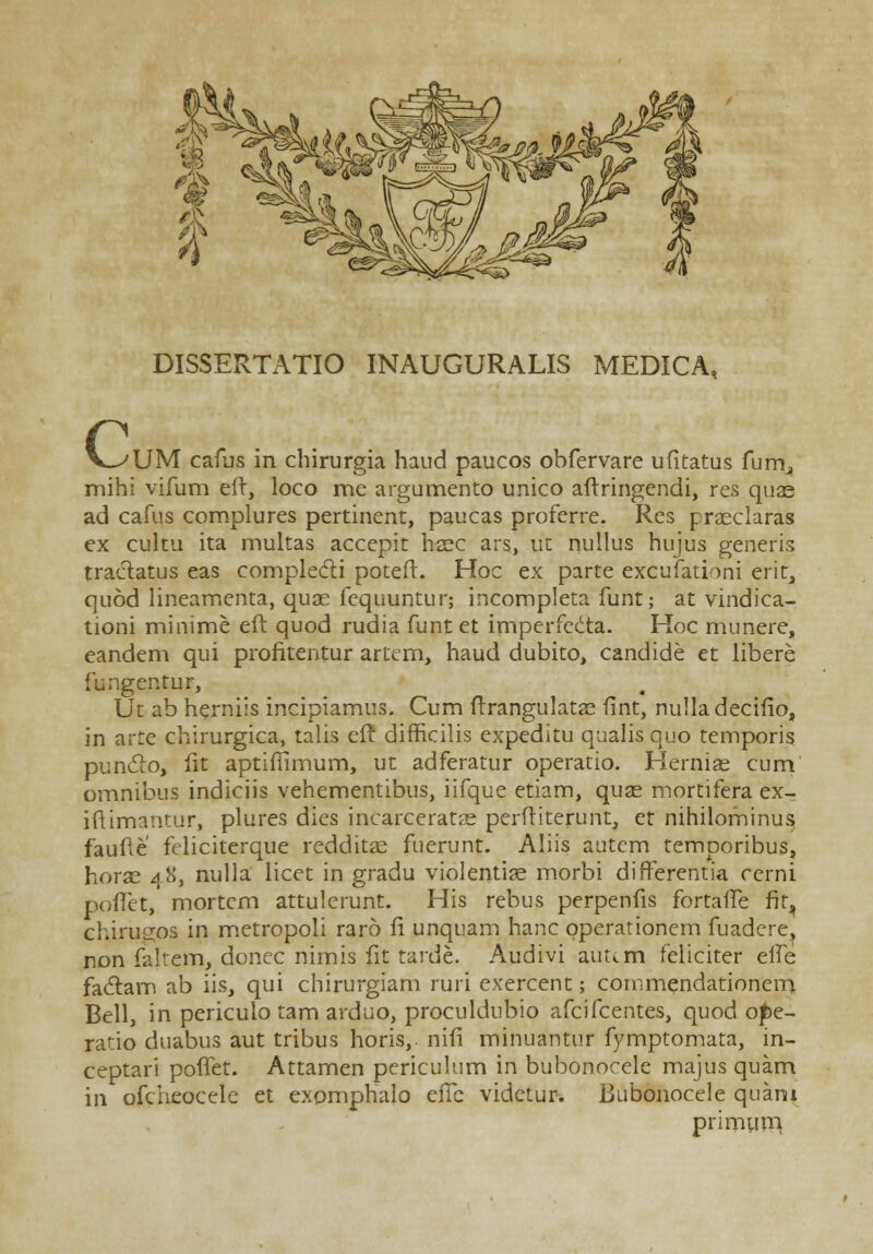 DISSERTATIO INAUGURALIS MEDICA, c UM cafus in chirurgia haud paucos obfervare ufitatus fum^ mihi vifum eft, loco me argumento unico aftringendi, res quae ad cafus complures pertinent, paucas proferre. Res praeclaras ex cultu ita multas accepit haec ars, ut nullus hujus generis traclatus eas complecti poteft. Hoc ex parte excufationi erit, quod lineamenta, quae fequuntur; incompleta funt; at vindica- tioni minime eft quod rudia funt et imperfedta. Hoc munere, eandem qui profitentur artern, haud dubito, candide et libere fungentur, Ut ab herniis incipiamus. Cum ftrangulatae fint, nulladecifio, in arte chirurgica, talis eft difficilis expeditu qualis quo temporis punclo, fit aptifftmum, ut adferatur operatio. Herniae cum omnibus indiciis vehementibus, iifque etiam, quse mortifera ex- iftimantur, plures dies incarceratae perftiterunt, et nihilominus faufte fdiciterque redditae fuerunt. Aliis autem temporibus, horae 48, nulla licet in gradu violentise morbi differentia ccrni poftet, mortcm attulerunt. His rebus perpenfis fortaffe fit, chirugos in metropoli raro fi unquam hanc pperationem fuadere, non faltem, donec nimis fit tarde. Audivi auum feliciter elfe faclam ab iis, qui chirurgiam ruri exercent; cornmendationem Bell, in pericuio tam arduo, proculdubio afcifcentes, quod ope- ratio duabus aut tribus horis, nifi minuantur fymptomata, in- ceptari poflet. Attamen periculum in bubonorele majus quam in ofcheoceie et exomphalo eflb vidctur. Bubonocele quani primuni