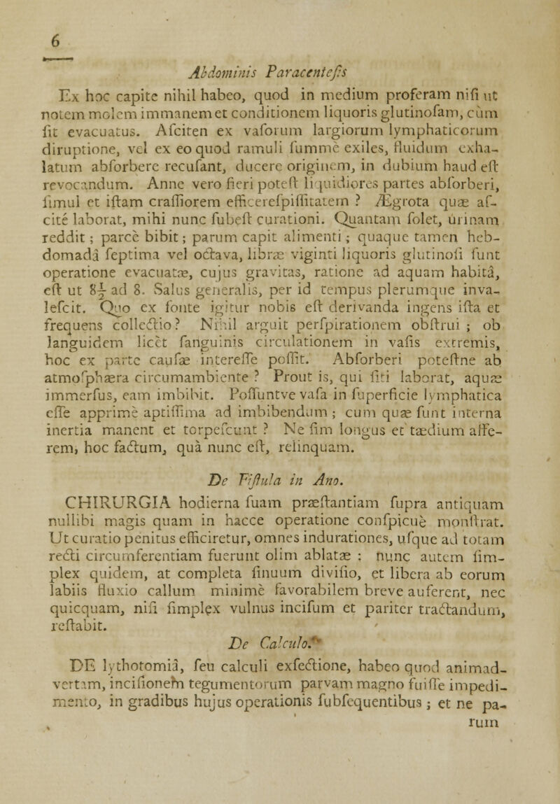 Ahdominis Paracentefo Ex hoc capite nihil habco, quod in mcdium proferam nifi ut notem molem immanemet conditionem liquoris glutinofam, cum fit evacuatus. Afciten ex vaforum largiorum lymphaticorum diruptione, vcl ex eo quod ramuli fummc exiles, fluidum cxha- latum abforbere recufant, ducere origins m, in dubium haud eft revocandum. Anne vero fieri poteft Liquidipres partes abforberi, iimul et iftam crafliorem efncerefpiflitatem ? /Egrota quae af- cite laborat, mihi nunc fubeft curationi. Quantam folet, urinam, reddit; parce bibit; parum capit alimenti; quaque tamen heb- domada feptima vel oclava, libras viginti liquoris glutinofi funt operatione evacuatce, cujus gravitas, ratione ad aquam habita, eft ut 8j ad 8. Salus generalis, per id tempus plerumque inva- lefcit. Quo ex fonte igitur nobis eft derivanda ingens ifta et frequens colleclio? Nrhil arguit perfpirationem obftrui ; ob languidcm licet fanguinis circulationem in vafis extremis, hoc ex parte caufae interelTe poflit. Abforberi poteftne ab atmofphaera circumambiente ? Prout is, qui liti laborat, aqus immerfus, eam imbibit. PolTuntve vafa in fuperficie lymphatica efTe apprime aptiflima ad imbibendum ; cum quae funt interna inertia manent et tcrpefcunt ? Ne fim longus et taedium affe- rem, hoc faclum^ qua nunc eft, reiinquam. De Tifiula in Ano. CHIRURGIA hodierna fuam praeftantiam fupra antiquam nullibi magis quam in hacce operatione confpicue mpnftrat. Ut curatio penitus efliciretur, omnes indurationes, ufque ad totam recTi circurnferentiam fuerunt olim ablatae : nunc autcm fim- plex quidem, at completa finuum divifio, et libcra ab eorum labiis fluxio callum minime favorabilem breve auferent, nec quicquam, nifi fimplex vulnus incifum et pariter tractaridum, rcftabit. De CalcuM DE lythotomia, feu calculi exfecTione, habeo quod animad- vertam, incifionem tegumentorum parvam magno fuilTe impedi- mento, in gradibus hujus operationis fubfequentibus; et ne pa- rum