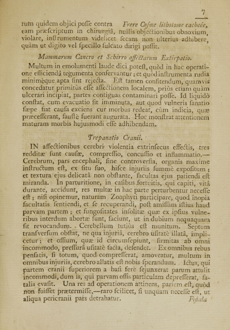 ftiitt quidem objici pofTe contra Frere Cofme lithotome cacheee3 eam praefcriptum in chirurgia, nuilis objeCtionibus obnoxium, violare, inMrumentum videlicet fecans non ulterius adhibere, quam ut digito vel fpecillo fulcato dirigi poffit. Mammarum Cancro et Schirro affcclarum Extirpatio. Multum in emolumenti laude dici poteft,qu6d in hac operati- one efficienda tegumenta confervantur; et quodinftrumenta rudia minimeque apta fint rejecta. Eft tamen confitendum, quamvis concedatur primitus elfe affeclionem localem, prius etiam quam ulcerari incipiat^ partes contiguas contaminari pofle. Id liquido conftat, cum evacuatio fit imminuta, aut quod vulneris fanatio fepe fiat caufa exciens cur morbus redear, cum indicia, quae prasceiTerant, faufte fuerant augurata. Hoc monftrat attentionerri maturam morbis hujusmodi effe adhibendam. 'Trepanatio Cranii. ' IN afteclionibus cerebri vioientia extrinfecus effeclis, trea redditae funt caufae, comprefiio, concullio et infiammatio.—■ Cerebrum, pars encephali, fine controverfia, organis maxime inftruclum eft, ex fitu fuo, hifce injuriis fumme expofitum ; et textura ejus delicata non obftante, facultas ejus patiendi eft rniranda. In parturitione, in cafibus .fortuitis, qui capiti, vita durante, accidunt, res multae in hac parte perturbentur necefie eft ; nifi opinemur, naturam Zoophyti participare, quod inopia facultatis fentiendi, et fe recuperandi, poft amifTam iftius haud parvam partem ; et fungofitates infolitse quae ex ipfius vulne- ribus interdum abortse funt, faciunt, ut in dubium nequaquam, fit revocandum. Cerebellum tutius eft munitum. Septum tranfverfum obftat, ne qua injuria, cerebro ufitatc illata, impli- cetur; et offium, quae id circumfepiunt, firmitas ab omni incommodo, prefiiira ufitate fada, defendct. Ex omnibus rebus penfatis, fi totum, quod comprefierat, amoveatur, multum in omnibus injuriis, cerebro allatis eft nobis fperandum. Ichis, qui partem cranii fuperiorem a bafi fere fejunxerat parum attulit incommodi, dum is, qui parvam ofiis particulam deprefTerat, fa- talis evafit. Una res ad operationem attinens, pariem eft, quod non fuiffet praetermiffe,—raro fcilicet, fi unqiiam necefle eft, ut aliqua pericranii pars detrahatur. Fijlula