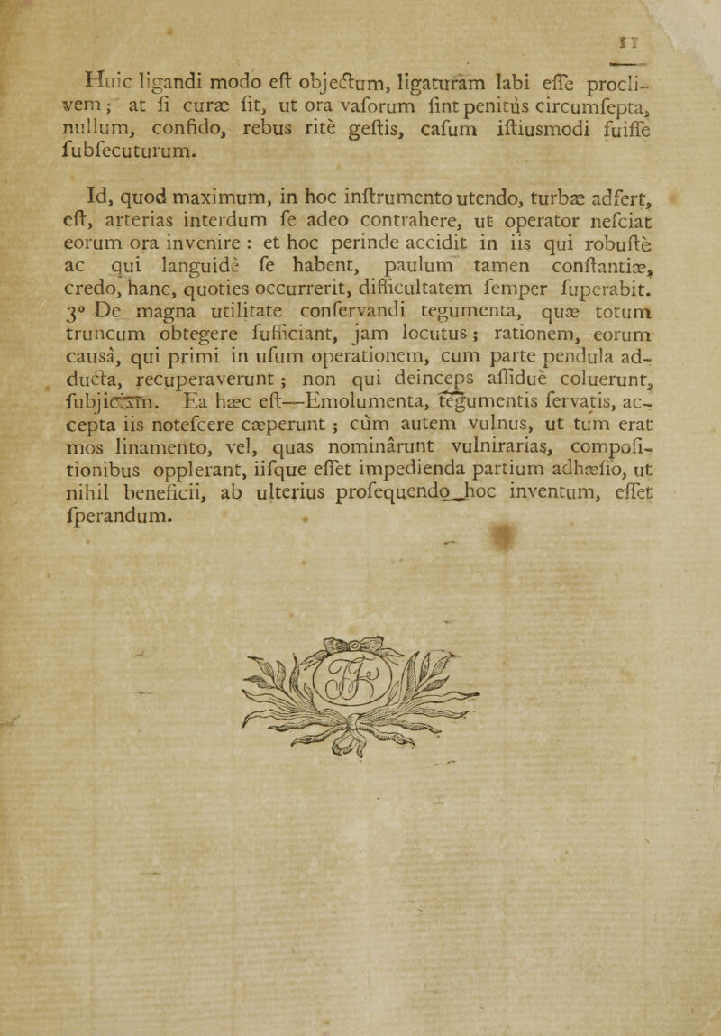 Huic ligandi modo eft objeclum, ligaturam labi efle procli- vem; at fi curae fit, ut ora vaforum lint penitus circumfepta, nullum, confido, rebus rite geftis, cafum iftiusmodi fuifTe fubfecuturum. Id, quod maximum, in hoc inftrumento utendo, turbas adfert, eft, arterias interdum fe adeo contrahere, ut operator nefciat eorum ora invenire : et hoc perinde accidit in iis qui robufte ac qui languidi fe habent, paulum tamen conftantice, credo, hanc, quoties occurrerit, diflicultatem femper fuperabit. 3° De magna utilitate confervandi tegumenta, quas totum truncum obtegere furnciant, jam locutus; rationem, eorum causa, qui primi in ufum operationem, cum parte pendula ad- duela, recuperaverunt; non qui deinceps afiidue coluerunt, fubjict\rn. Ea ha?c eft—Emolumenta, tegumentis fervatis, ac- cepta iis notefcere cseperunt ; cum autem vulnus, ut tum erat mos linamento, vel, quas nominarunt vulnirarias, compaii- tionibus opplerant, iifque efTet impedienda partium adhnsfio, ut nihil beneficii, ab ulterius profequendo^hoc inventum, effet fperandum.