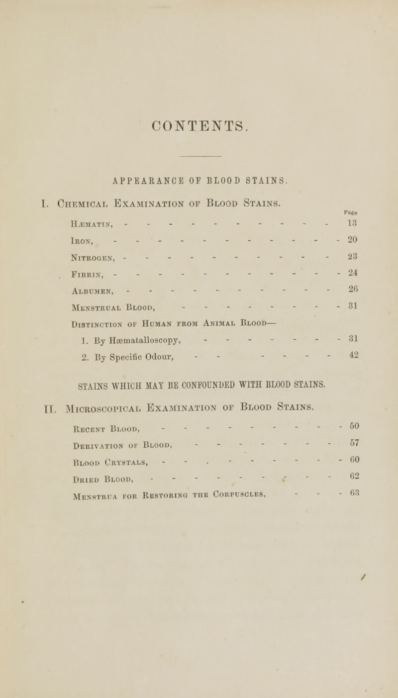 CONTENTS. APPEARANCE OF BLOOD STAINS. I. Chemical Examination of Blood Stains. Page ll.KMATIN, ----------13 Iron, - - 20 Nitrogen, -- -23 , Fibrin, - - - - 24 Albumen, - -- 26 Menstrual Blood, 31 Distinction of Human from Animal Blood— 1. By Hscmatalloscopy, - - - - - - -31 2. By Specific Odour, - - . ... 42 STAINS WHICH MAY BE CONFOUNDED WITH BLOOD STAINS. II. Microscopical Examination of Blood Stains. Recent Blood, 50 Derivation ok Blood. 57 Blood Crystals, .-.------ 60 Dried Blood, • 62 Menstrua for Restoring the Corpuscles, - - - 63