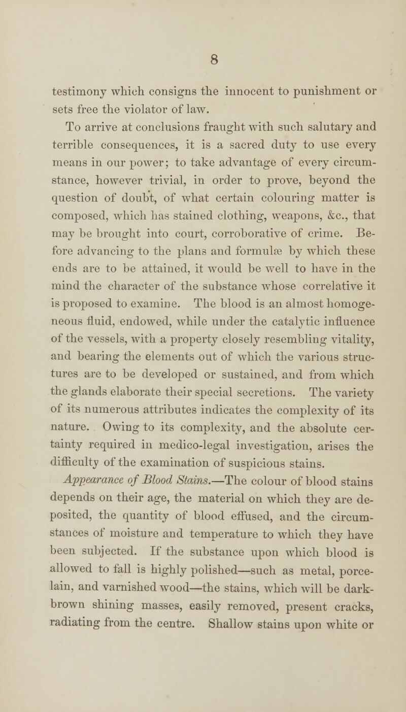 testimony which consigns the innocent to punishment or sets free the violator of law. To arrive at conclusions fraught with such salutary and terrible consequences, it is a sacred duty to use every means in our power; to take advantage of every circum- stance, however trivial, in order to prove, beyond the question of doubt, of what certain colouring matter is composed, which lias stained clothing, weapons, &c, that may be brought into court, corroborative of crime. Be- fore advancing to the plans and formulas by which these ends are to be attained, it would be well to have in the mind the character of the substance whose correlative it is proposed to examine. The blood is an almost homoge- neous fluid, endowed, while under the catalytic influence of the vessels, with a property closely resembling vitality, and bearing the elements out of which the various struc- tures are to be developed or sustained, and from which the glands elaborate their special secretions. The variety of its numerous attributes indicates the complexity of its nature. Owing to its complexity, and the absolute cer- tainty required in medico-legal investigation, arises the difficulty of the examination of suspicious stains. Appearance of Blood Stains.—The colour of blood stains depends on their age, the material on which they are de- posited, the quantity of blood effused, and the circum- stances of moisture and temperature to which they have been subjected. If the substance upon which blood is allowed to fall is highly polished—such as metal, porce- lain, and varnished wood—the stains, which will be dark- brown shining masses, easily removed, present cracks, radiating from the centre. Shallow stains upon white or