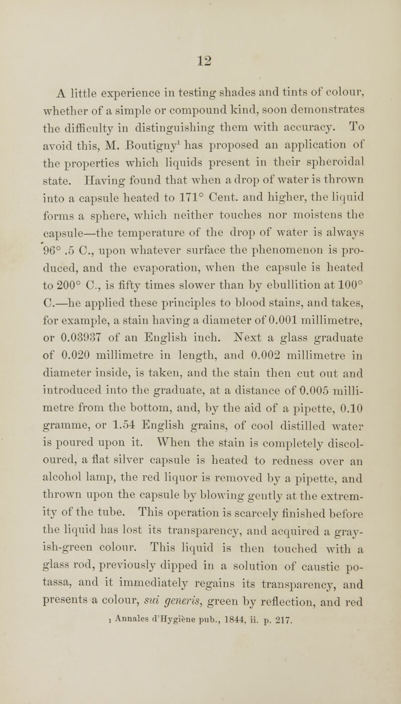 A little experience in testing shades and tints of colour, whether of a simple or compound kind, soon demonstrates the difficulty in distinguishing them with accuracy. To avoid this, M. Boutigny1 has proposed an application of the properties which liquids present in their spheroidal state. Having found that when a drop of water is thrown into a capsule heated to 171° Cent, and higher, the liqjuid forms a sphere, which neither touches nor moistens the capsule—the temperature of the drop of water is always 96° .5 0., upon whatever surface the phenomenon is pro- duced, and the evaporation, when the capsule is heated to 200° C, is fifty times slower than by ebullition at 100° C.—he applied these principles to blood stains, and takes, for example, a stain having a diameter of 0.001 millimetre, or 0.03937 of an English inch. Next a glass graduate of 0.020 millimetre in length, and 0.002 millimetre in diameter inside, is taken, and the stain then cut out and introduced into the graduate, at a distance of 0.005 milli- metre from the bottom, and, by the aid of a pipette, 0.10 gramme, or 1.54 English grains, of cool distilled water is poured upon it. When the stain is completely discol- oured, a flat silver capsule is heated to redness over an alcohol lamp, the red liquor is removed by a pipette, and thrown upon the capsule by blowing gently at the extrem- ity of the tube. This operation is scarcely finished before the liquid has lost its transparency, and acquired a gray- ish-green colour. This liquid is then touched with a glass rod, previously dipped in a solution of caustic po- tassa, and it immediately regains its transparency, and presents a colour, sui generis, green by reflection, and red , Annales d'Hygifene pub., 1844, ii. p. 217.