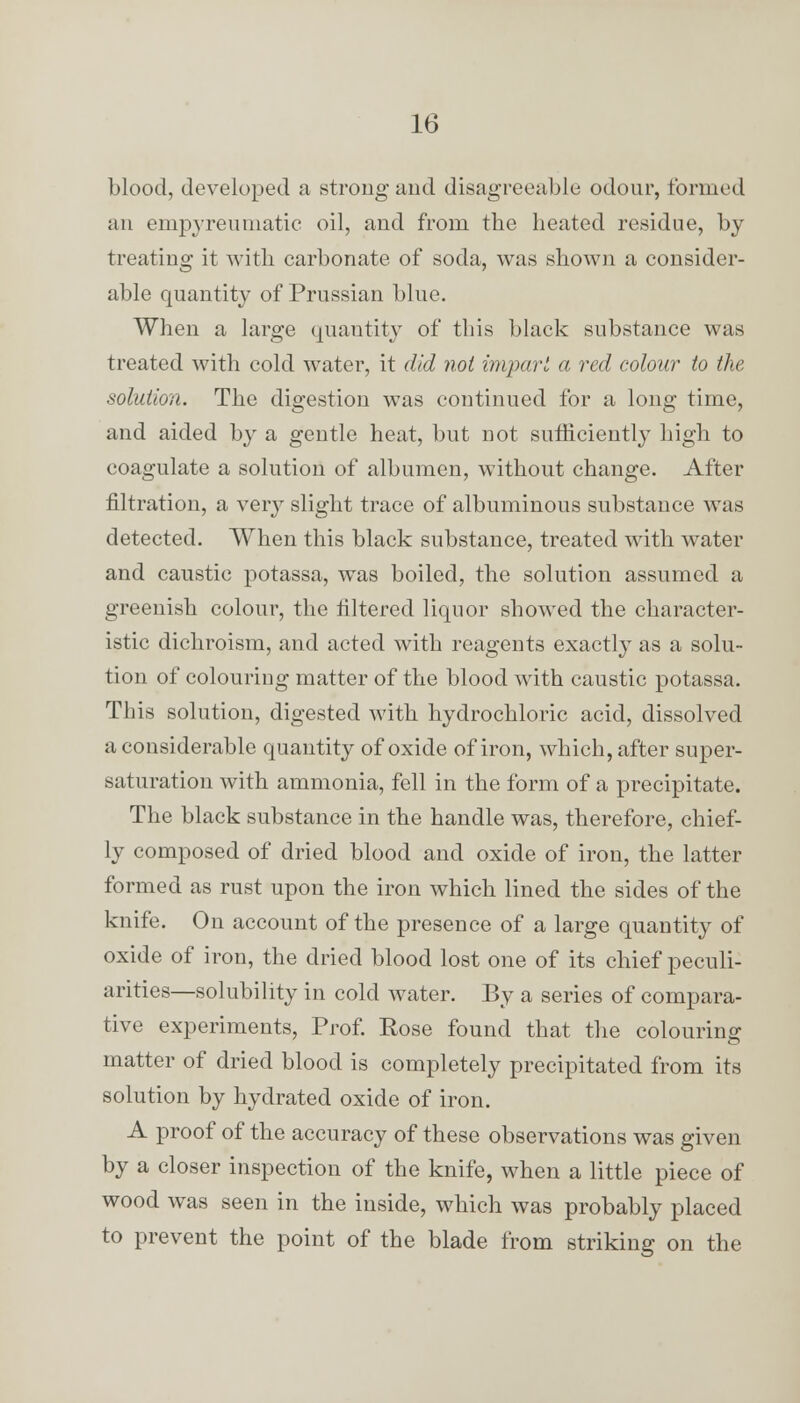 blood, developed a strong and disagreeable odour, formed an empyreumatic oil, and from the heated residue, by treating it with carbonate of soda, was shown a consider- able quantity of Prussian blue. When a large quantity of this black substance was treated with cold water, it did not imparl a red colour to the solution. The digestion was continued for a long time, and aided by a gentle heat, but not sufficiently high to coagulate a solution of albumen, without change. After nitration, a very slight trace of albuminous substance was detected. When this black substance, treated with water and caustic potassa, was boiled, the solution assumed a greenish colour, the filtered liquor showed the character- istic dichroism, and acted with reagents exactly as a solu- tion of colouring matter of the blood with caustic potassa. This solution, digested with hydrochloric acid, dissolved a considerable quantity of oxide of iron, which, after super- saturation with ammonia, fell in the form of a precipitate. The black substance in the handle was, therefore, chief- ly composed of dried blood and oxide of iron, the latter formed as rust upon the iron which lined the sides of the knife. On account of the presence of a large quantity of oxide of iron, the dried blood lost one of its chief peculi- arities—solubility in cold water. By a series of compara- tive experiments, Prof. Eose found that the colouring matter of dried blood is completely precipitated from its solution by hydrated oxide of iron. A proof of the accuracy of these observations was given by a closer inspection of the knife, when a little piece of wood was seen in the inside, which was probably placed to prevent the point of the blade from striking on the