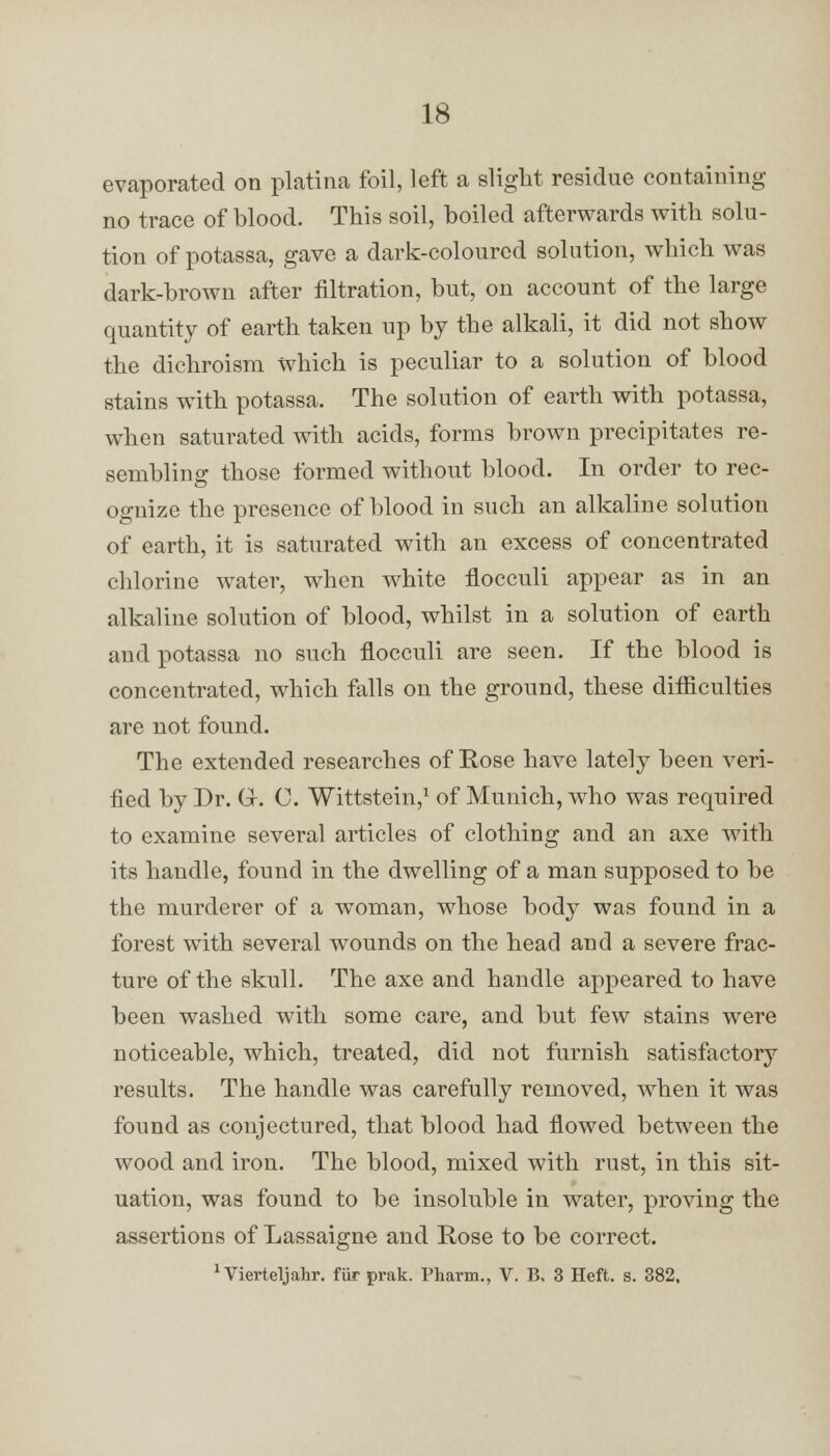 evaporated on platina foil, left a slight residue containing no trace of blood. This soil, boiled afterwards with solu- tion of potassa, gave a dark-coloured solution, which was dark-brown after filtration, but, on account of the large quantity of earth taken up by the alkali, it did not show the dichroism which is peculiar to a solution of blood stains with potassa. The solution of earth with potassa, when saturated with acids, forms brown precipitates re- sembling those formed without blood. In order to rec- ognize the presence of blood in such an alkaline solution of earth, it is saturated with an excess of concentrated chlorine water, when white flocculi appear as in an alkaline solution of blood, whilst in a solution of earth and potassa no such flocculi are seen. If the blood is concentrated, which falls on the ground, these difficulties are not found. The extended researches of Rose have lately been veri- fied by Dr. Gr. C. Wittstein,1 of Munich, who was required to examine several articles of clothing and an axe with its handle, found in the dwelling of a man supposed to be the murderer of a woman, whose body was found in a forest with several wounds on the head and a severe frac- ture of the skull. The axe and handle appeared to have been washed with some care, and but few stains were noticeable, which, treated, did not furnish satisfactory results. The handle was carefully removed, when it was found as conjectured, that blood had flowed between the wood and iron. The blood, mixed with rust, in this sit- uation, was found to be insoluble in water, proving the assertions of Lassaigne and Rose to be correct. 1 Vierteljahr. fiir prak. Pharm., V. B. 3 Heft. s. 382,