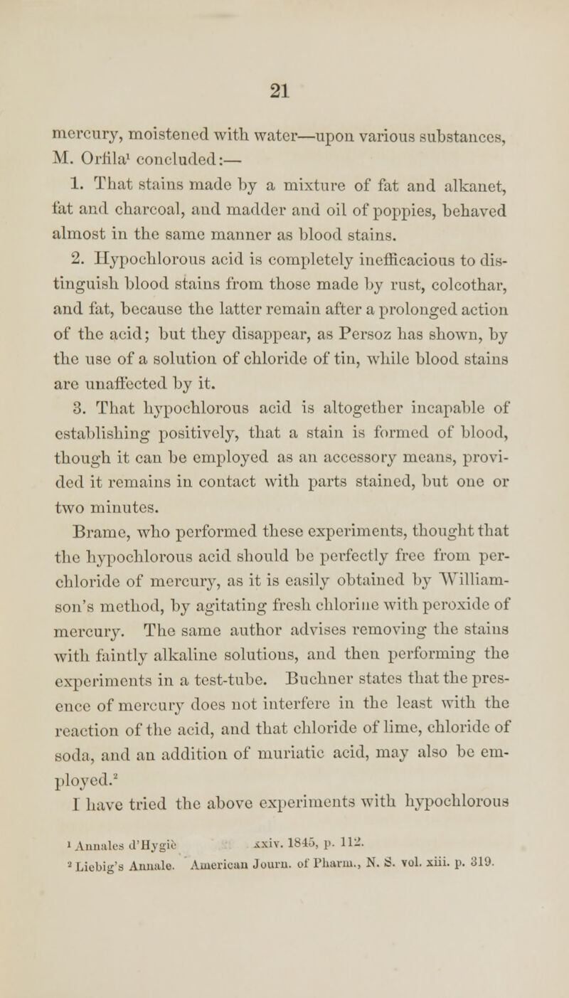 mercury, moistened with water—upon various substances, M. Orfila1 concluded:— 1. That stains made by a mixture of fat and alkanet, fat and charcoal, and madder and oil of poppies, behaved almost in the same manner as blood stains. 2. Ilypochlorous acid is completely inefficacious to dis- tinguish blood stains from those made by rust, colcothar, and fat, because the latter remain after a prolonged action of the acid; but they disappear, as Persoz has shown, by the use of a solution of chloride of tin, while blood stains are unafiected by it. 3. That hypochlorous acid is altogether incapable of establishing positively, that a stain is formed of blood, though it can be employed as an accessory means, provi- ded it remains in contact with parts stained, but one or two minutes. Brame, who performed these experiments, thought that the hypochlorous acid should be perfectly free from per- chloride of mercury, as it is easily obtained by William- son's method, by agitating fresh chlorine with peroxide of mercury. The same author advises removing the stains with faintly alkaline solutions, and then performing the experiments in a test-tube. Buchner states that the pres- ence of mercury does not interfere in the least with the reaction of the acid, and that chloride of lime, chloride of soda, and an addition of muriatic acid, may also be em- ployed.2 I have tried the above experiments with hypochlorous i Annates d'Hygife «iv. 184f>, p. Hi'. 2 Licbig's Annulo. American Journ. of Phavm., N. S. vol. xiii. p. 319.