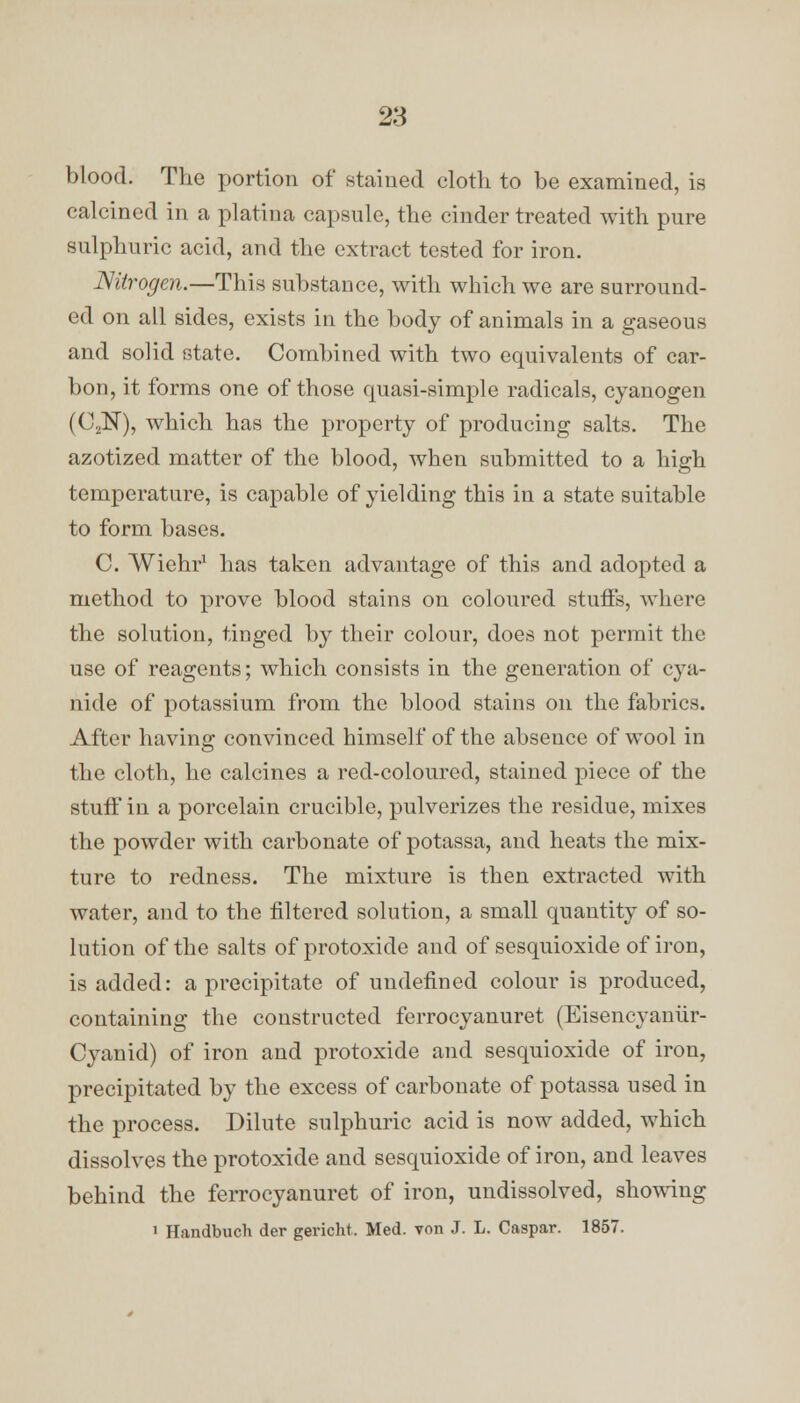 blood. The portion of stained cloth to be examined, is calcined in a platina capsule, the cinder treated with pure sulphuric acid, and the extract tested for iron. Nitrogen.—This substance, with which we are surround- ed on all sides, exists in the body of animals in a gaseous and solid state. Combined with two equivalents of car- bon, it forms one of those quasi-simple radicals, cyanogen (C2N), which has the property of producing salts. The azotized matter of the blood, when submitted to a high temperature, is capable of yielding this in a state suitable to form bases. C. Wiehr1 has taken advantage of this and adopted a method to prove blood stains on coloured stuffs, where the solution, tinged by their colour, does not permit the use of reagents; which consists in the generation of cya- nide of potassium from the blood stains on the fabrics. After having convinced himself of the absence of wool in the cloth, he calcines a red-coloured, stained piece of the stuff in a porcelain crucible, pulverizes the residue, mixes the powder with carbonate of potassa, and heats the mix- ture to redness. The mixture is then extracted with water, and to the filtered solution, a small quantity of so- lution of the salts of protoxide and of sesquioxide of iron, is added: a precipitate of undefined colour is produced, containing the constructed ferrocyanuret (Eisencyaniir- Cyanid) of iron and protoxide and sesquioxide of iron, precipitated by the excess of carbonate of potassa used in the process. Dilute sulphuric acid is now added, which dissolves the protoxide and sesquioxide of iron, and leaves behind the ferrocyanuret of iron, undissolved, showing 1 Handbuch der gericht. Med. yon J. L. Caspar. 1857.