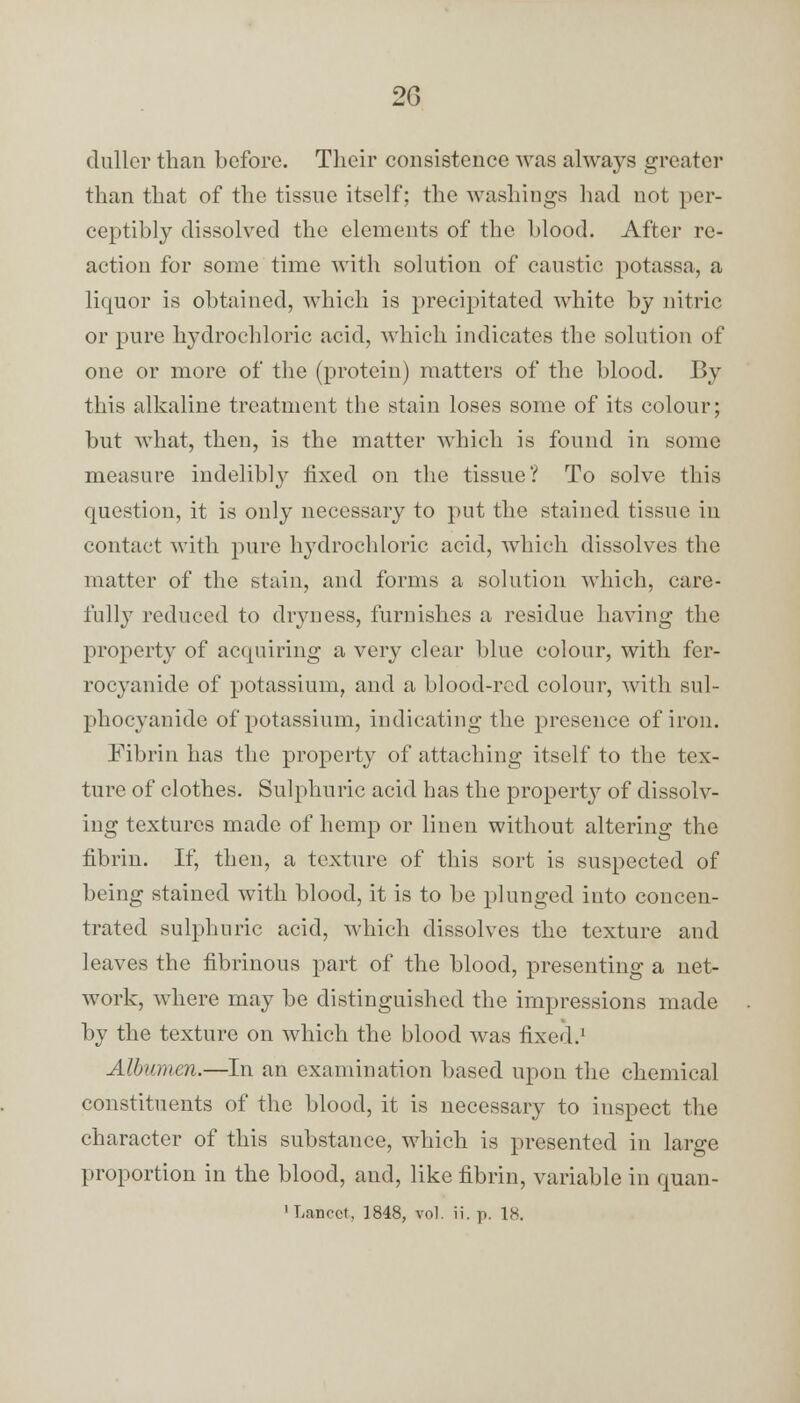 2G duller than before. Their consistence was always greater than that of the tissue itself; the washings had not per- ceptibly dissolved the elements of the blood. After re- action for some time with solution of caustic potassa, a liquor is obtained, which is precipitated white by nitric or pure hydrochloric acid, which indicates the solution of one or more of the (protein) matters of the blood. By this alkaline treatment the stain loses some of its colour; but what, then, is the matter which is found in some measure indelibly fixed on the tissue? To solve this question, it is only necessary to put the stained tissue in contact with pure hydrochloric acid, which dissolves the matter of the stain, and forms a solution which, care- fully reduced to dryness, furnishes a residue having the property of acquiring a very clear blue colour, with fer- rocyanide of potassium, and a blood-red colour, with sul- phocyanide of potassium, indicating the presence of iron. Fibrin has the property of attaching itself to the tex- ture of clothes. Sulphuric acid has the propeiMy of dissolv- ing textures made of hemp or linen without altering the fibrin. If, then, a texture of this sort is suspected of being stained with blood, it is to be plunged into concen- trated sulphuric acid, which dissolves the texture and leaves the fibrinous part of the blood, presenting a net- work, where may be distinguished the impressions made by the texture on which the blood was fixed.1 Albumen.—In an examination based upon the chemical constituents of the blood, it is necessary to inspect the character of this substance, which is presented in large proportion in the blood, and, like fibrin, variable in quan-