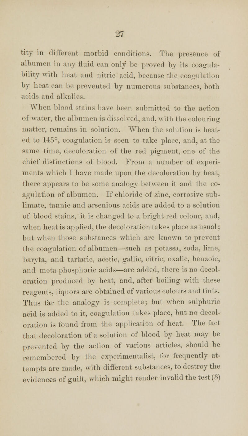 tity in different morl)id conditions. The presence of albumen in any fluid can only he proved hy its coagula- bility with heat and nitric acid, because the coagulation by heat can he prevented by numerous substances, both acids and alkalies. When Mood stains have been submitted to the action of water, the albumen is dissolved, and, with the colouring matter, remains in solution. When the solution is heat- ed to 145°, coagulation is seen to take place, and, at the same time, decoloration of the red pigment, one of the chief distinctions of blood. From a number of experi- ments which I have made upon the decoloration by heat, there appears to be some analogy between it and the co- agulation of albumen. If chloride of zinc, corrosive sub- limate, tannic and arsenious acids are added to a solution of blood stains, it is changed to a bright-red colour, and, when heat is applied, the decoloration takes place as usual; but when those substances which arc known to prevent the coagulation of albumen—such as potassa, soda, lime, baryta, and tartaric, acetic, gallic, citric, oxalic, benzoic, and mcta-phosphoric acids—arc added, there is no decol- oration produced by heat, and, after boiling with these reagents, liquors are obtained of various colours and tints. Thus far the analogy is complete; but when sulphuric acid is added to it, coagulation takes place, but no decol- oration is found from the application of heat. The fact that decoloration of a solution of blood by heat may be prevented by the action of various articles, should be remembered by the experimentalist, for frequently at- tempts are made, with different substances, to destroy the evidences of guilt, which might render invalid the test (3)