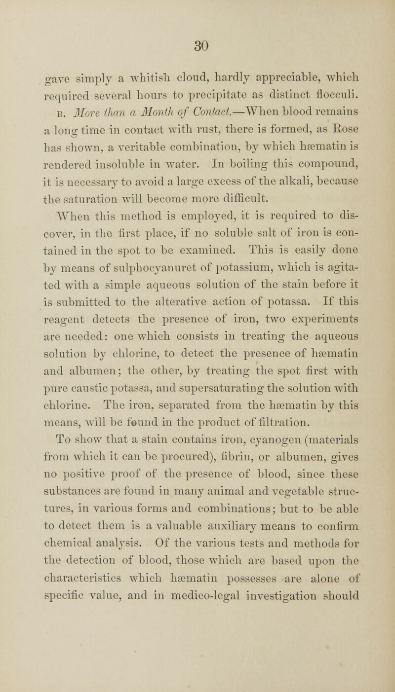 gave simply a whitish cloud, hardly appreciable, which required several hours to precipitate as distinct fiocculi. b. More than a Month of Contact.—When blood remains a long time in contact with rust, there is formed, as Rose has shown, a veritable combination, by which hamiatin is rendered insoluble in water. In boiling this compound, it is necessary to avoid a large excess of the alkali, because the saturation will become more difficult. When this method is employed, it is required to dis- cover, in the first place, if no soluble salt of iron is con- tained in the spot to be examined. This is easily done by means of sulphocyanuret of potassium, which is agita- ted with a simple aqueous solution of the stain before it is submitted to the alterative action of potassa. If this reagent detects the presence of iron, two experiments are needed: one which consists in treating the aqueous solution by chlorine, to detect the presence of hrematin and albumen; the other, by treating the spot first with pure caustic potassa, and supersaturating the solution with chlorine. The irou, separated from the hamiatin by this means, will be found in the product of filtration. To show that a stain contains iron, cyanogen (materials from which it can be procured), fibrin, or albumen, gives no positive proof of the presence of blood, since these substances are found in many animal and vegetable struc- tures, in various forms and combinations; but to be able to detect them is a valuable auxiliary means to confirm chemical analysis. Of the various tests and methods for the detection of blood, those which are based upon the characteristics which hamiatin possesses are alone of specific value, and in medico-legal investigation should