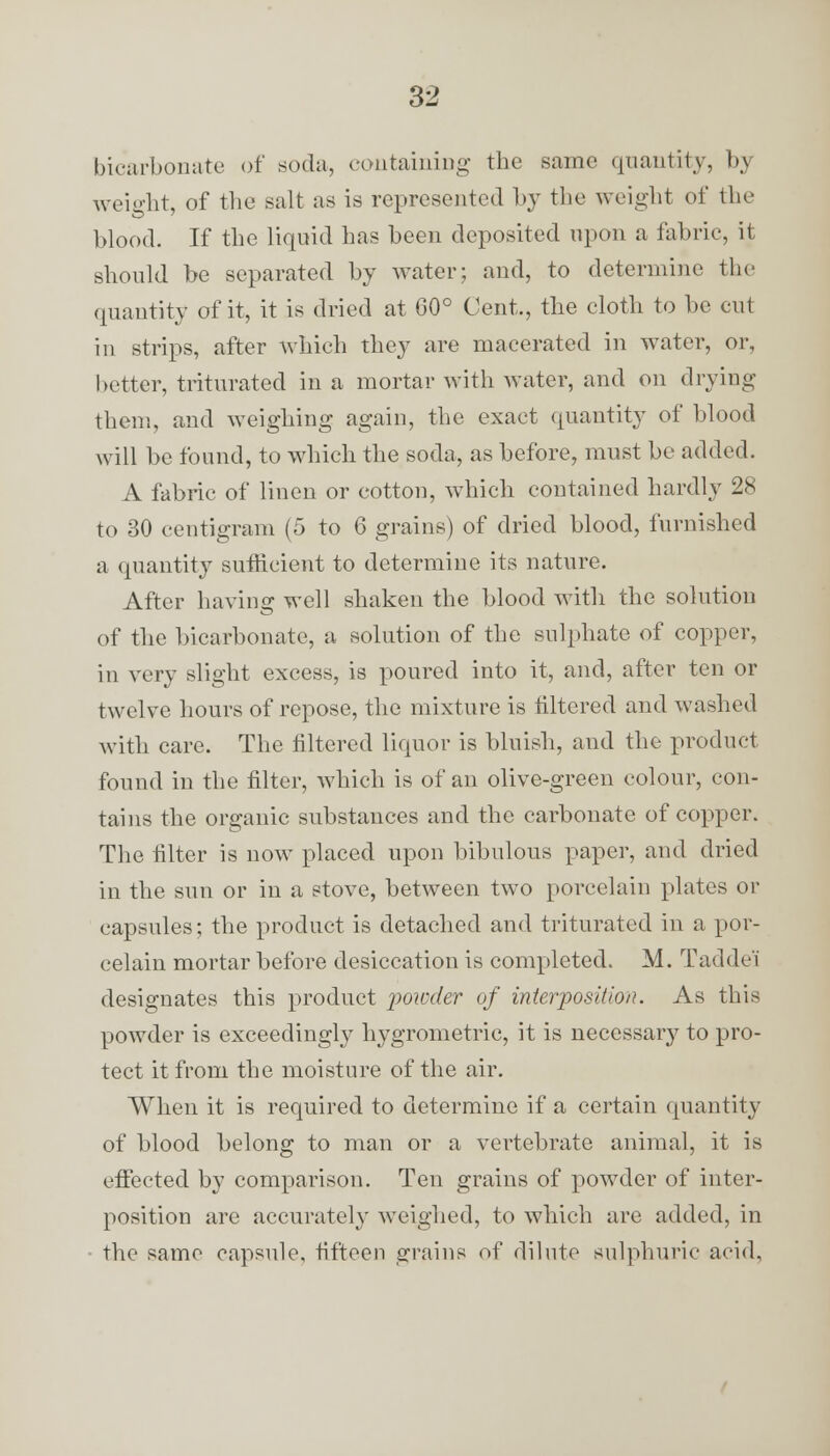 bicarbonate of soda, containing the same quantity, by weight, of the salt as is represented by the weight of the blood. If the liquid has been deposited upon a fabric, it should be separated by water: and, to determine the quantity of it, it is dried at 60° Cent., the cloth to be cut in strips, after which they are macerated in water, or, better, triturated in a mortar with water, and on drying them, and weighing again, the exact quantity of blood will be found, to which the soda, as before, must be added. A fabric of linen or cotton, which contained hardly 28 to 30 centigram (5 to 6 grains) of dried blood, furnished a quantity sufficient to determine its nature. After having well shaken the blood with the solution of the bicarbonate, a solution of the sulphate of copper, in very slight excess, is poured into it, and, after ten or twelve hours of repose, the mixture is tittered and washed with care. The filtered liquor is bluish, and the product found in the filter, which is of an olive-green colour, con- tains the organic substances and the carbonate of copper. The filter is now placed upon bibulous paper, and dried in the sun or in a stove, between two porcelain plates or capsules; the product is detached and triturated in a por- celain mortar before desiccation is completed. M. Taddei designates this product powder of interposition. As this powder is exceedingly hygrometric, it is necessar}^ to pro- tect it from the moisture of the air. When it is required to determine if a certain quantity of blood belong to man or a vertebrate animal, it is effected by comparison. Ten grains of powder of inter- position are accurately weighed, to which are added, in the same capsule, fifteen grains of dilute sulphuric acid,