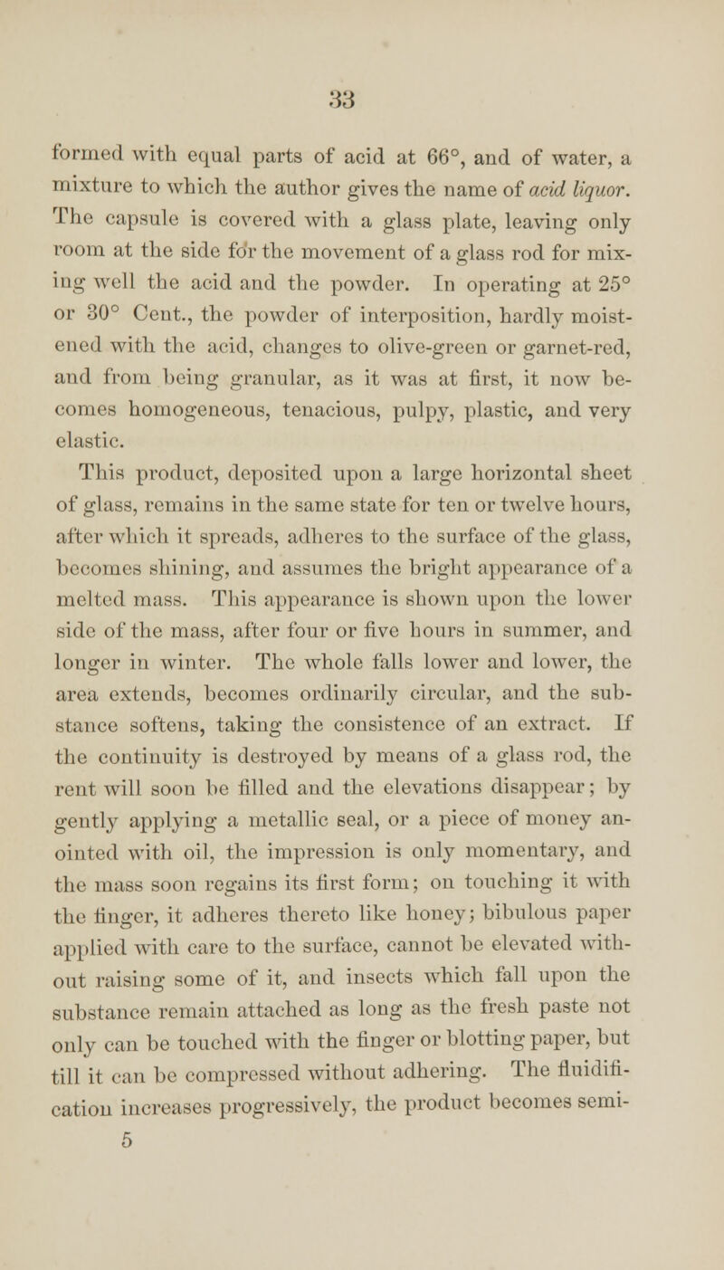 formed with equal parts of acid at 66°, and of water, a mixture to which the author gives the name of acid liquor. The capsule is covered with a glass plate, leaving only room at the side for the movement of a glass rod for mix- ing well the acid and the powder. In operating at 25° or 30° Cent., the powder of interposition, hardly moist- ened with the acid, changes to olive-green or garnet-red, and from being granular, as it was at first, it now be- comes homogeneous, tenacious, pulpy, plastic, and very elastic. This product, deposited upon a large horizontal sheet of glass, remains in the same state for ten or twelve hours, after which it spreads, adheres to the surface of the glass, becomes shining, and assumes the bright appearance of a melted mass. This appearance is shown upon the lower side of the mass, after four or five hours in summer, and longer in winter. The whole falls lower and lower, the area extends, becomes ordinarily circular, and the sub- stance softens, taking the consistence of an extract. If the continuity is destroyed by means of a glass rod, the rent will soon be filled and the elevations disappear; by gently applying a metallic seal, or a piece of money an- ointed with oil, the impression is only momentary, and the mass soon regains its first form; on touching it with the finger, it adheres thereto like honey; bibulous paper applied with care to the surface, cannot be elevated with- out raising some of it, and insects which fall upon the substance remain attached as long as the fresh paste not only can be touched with the finger or blotting paper, but till it can be compressed without adhering. The fluidifi- cation increases progressively, the product becomes semi- 5